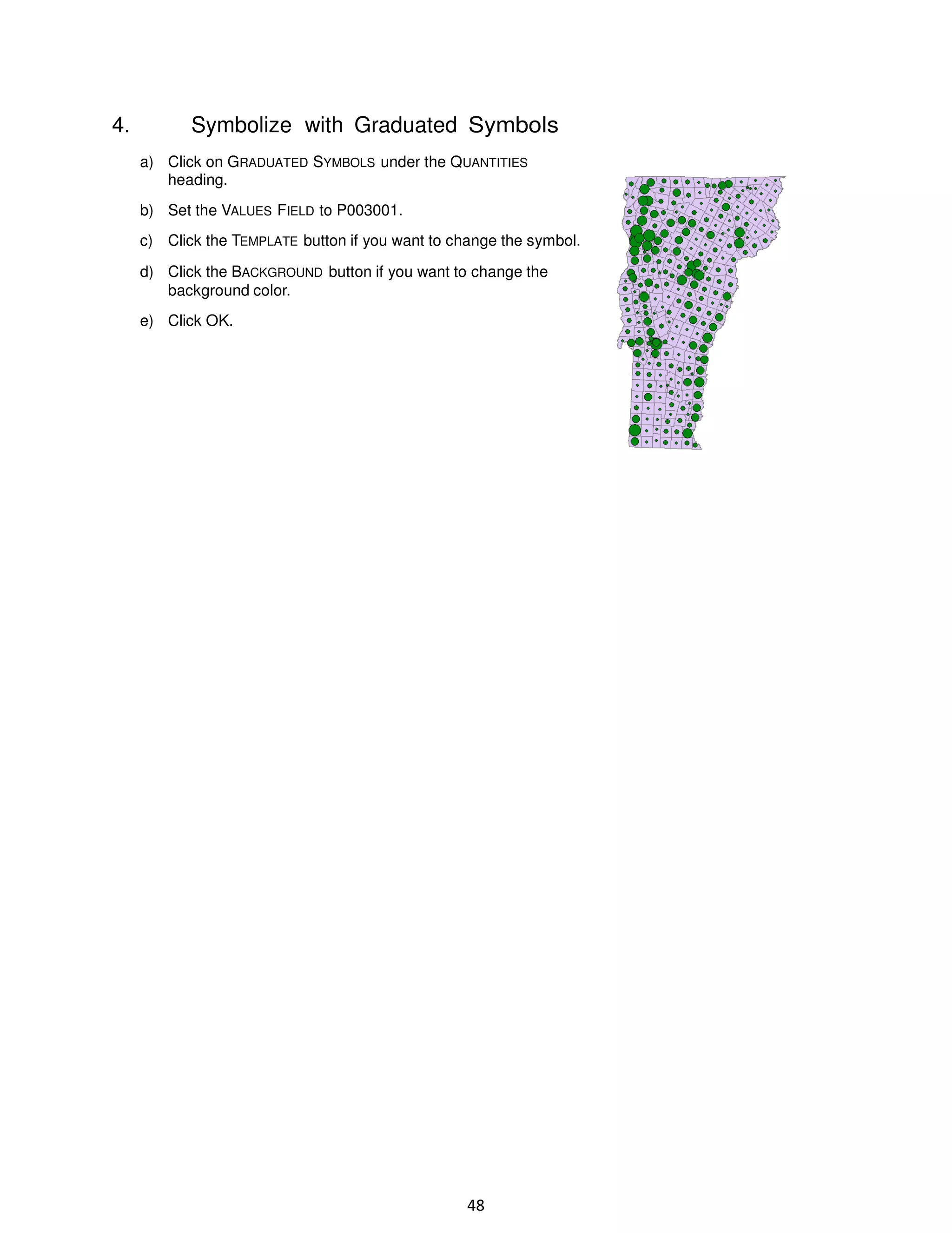 4.

Symbolize with Graduated Symbols
a) Click on GRADUATED SYMBOLS under the QUANTITIES
heading.
b) Set the VALUES FIELD to P003001.
c) Click the TEMPLATE button if you want to change the symbol.
d) Click the BACKGROUND button if you want to change the
background color.
e) Click OK.

48

 