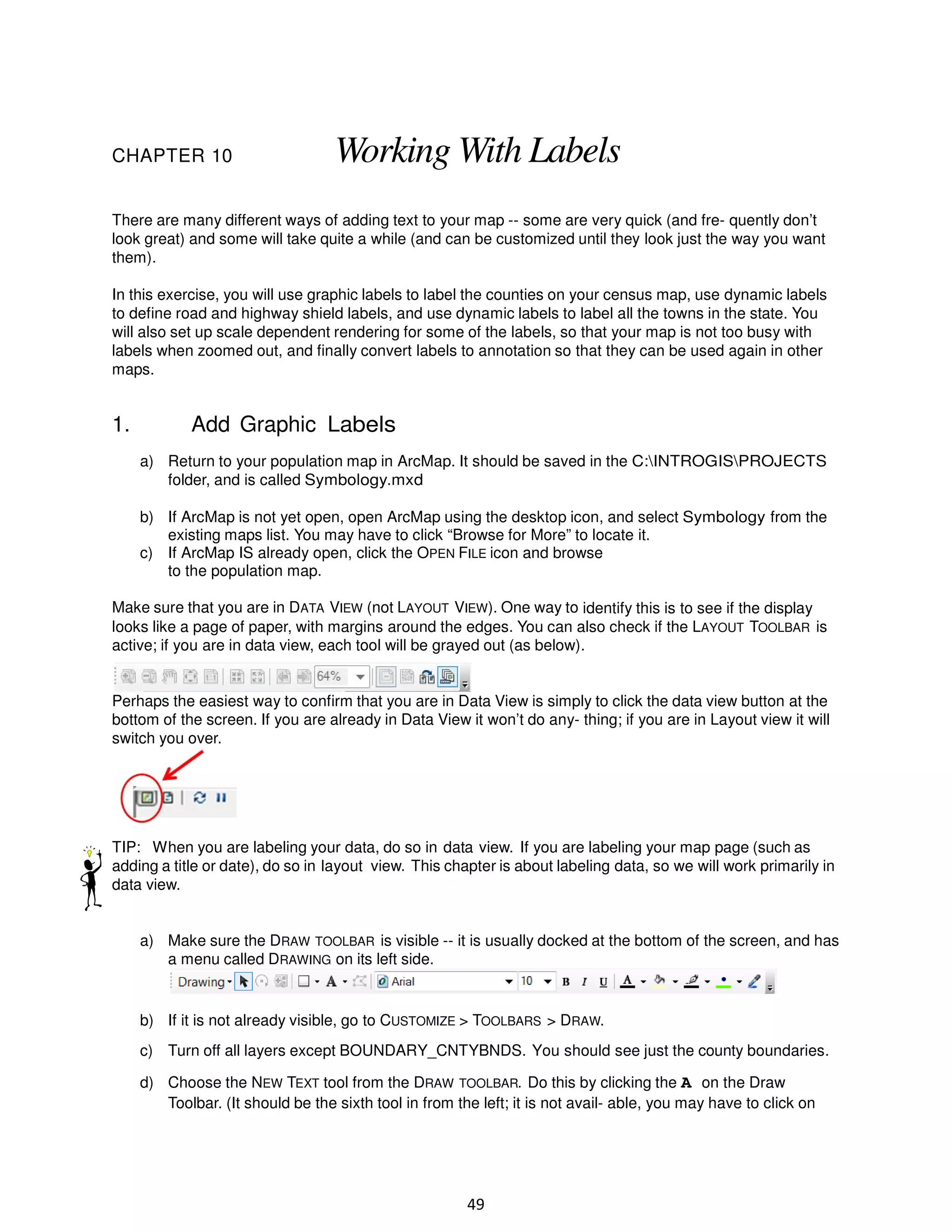 CHAPTER 10

Working With Labels

There are many different ways of adding text to your map -- some are very quick (and fre- quently don’t
look great) and some will take quite a while (and can be customized until they look just the way you want
them).
In this exercise, you will use graphic labels to label the counties on your census map, use dynamic labels
to define road and highway shield labels, and use dynamic labels to label all the towns in the state. You
will also set up scale dependent rendering for some of the labels, so that your map is not too busy with
labels when zoomed out, and finally convert labels to annotation so that they can be used again in other
maps.

1.

Add Graphic Labels
a) Return to your population map in ArcMap. It should be saved in the C:INTROGISPROJECTS
folder, and is called Symbology.mxd
b) If ArcMap is not yet open, open ArcMap using the desktop icon, and select Symbology from the
existing maps list. You may have to click “Browse for More” to locate it.
c) If ArcMap IS already open, click the OPEN FILE icon and browse
to the population map.

Make sure that you are in DATA VIEW (not LAYOUT VIEW). One way to identify this is to see if the display
looks like a page of paper, with margins around the edges. You can also check if the LAYOUT TOOLBAR is
active; if you are in data view, each tool will be grayed out (as below).

Perhaps the easiest way to confirm that you are in Data View is simply to click the data view button at the
bottom of the screen. If you are already in Data View it won’t do any- thing; if you are in Layout view it will
switch you over.

TIP: When you are labeling your data, do so in data view. If you are labeling your map page (such as
adding a title or date), do so in layout view. This chapter is about labeling data, so we will work primarily in
data view.

a) Make sure the DRAW TOOLBAR is visible -- it is usually docked at the bottom of the screen, and has
a menu called DRAWING on its left side.

b) If it is not already visible, go to CUSTOMIZE > TOOLBARS > DRAW.
c) Turn off all layers except BOUNDARY_CNTYBNDS. You should see just the county boundaries.
d) Choose the NEW TEXT tool from the DRAW TOOLBAR. Do this by clicking the A on the Draw
Toolbar. (It should be the sixth tool in from the left; it is not avail- able, you may have to click on

49

 