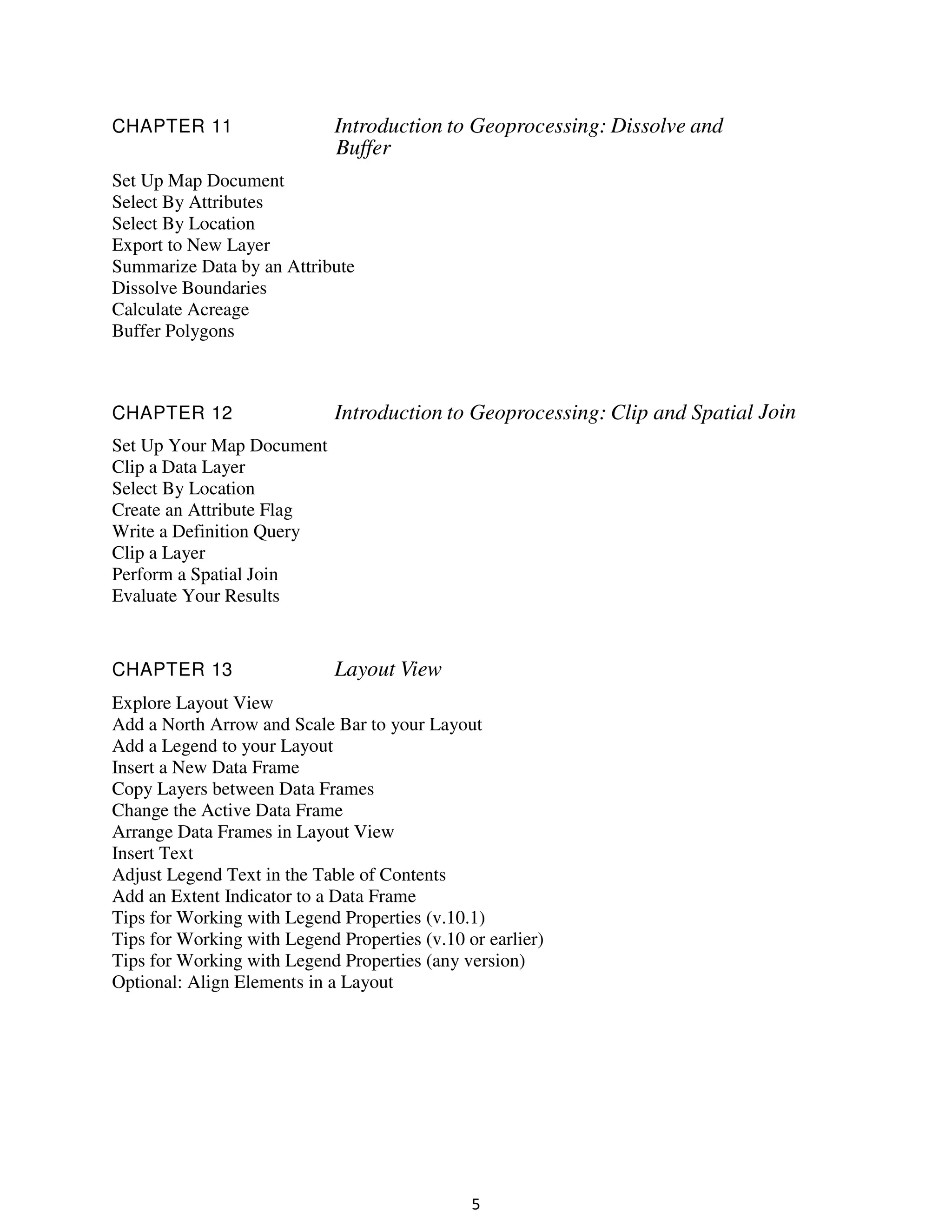 CHAPTER 11

Introduction to Geoprocessing: Dissolve and
Buffer

Set Up Map Document
Select By Attributes
Select By Location
Export to New Layer
Summarize Data by an Attribute
Dissolve Boundaries
Calculate Acreage
Buffer Polygons

CHAPTER 12

Introduction to Geoprocessing: Clip and Spatial Join

Set Up Your Map Document
Clip a Data Layer
Select By Location
Create an Attribute Flag
Write a Definition Query
Clip a Layer
Perform a Spatial Join
Evaluate Your Results

CHAPTER 13

Layout View

Explore Layout View
Add a North Arrow and Scale Bar to your Layout
Add a Legend to your Layout
Insert a New Data Frame
Copy Layers between Data Frames
Change the Active Data Frame
Arrange Data Frames in Layout View
Insert Text
Adjust Legend Text in the Table of Contents
Add an Extent Indicator to a Data Frame
Tips for Working with Legend Properties (v.10.1)
Tips for Working with Legend Properties (v.10 or earlier)
Tips for Working with Legend Properties (any version)
Optional: Align Elements in a Layout

5

 