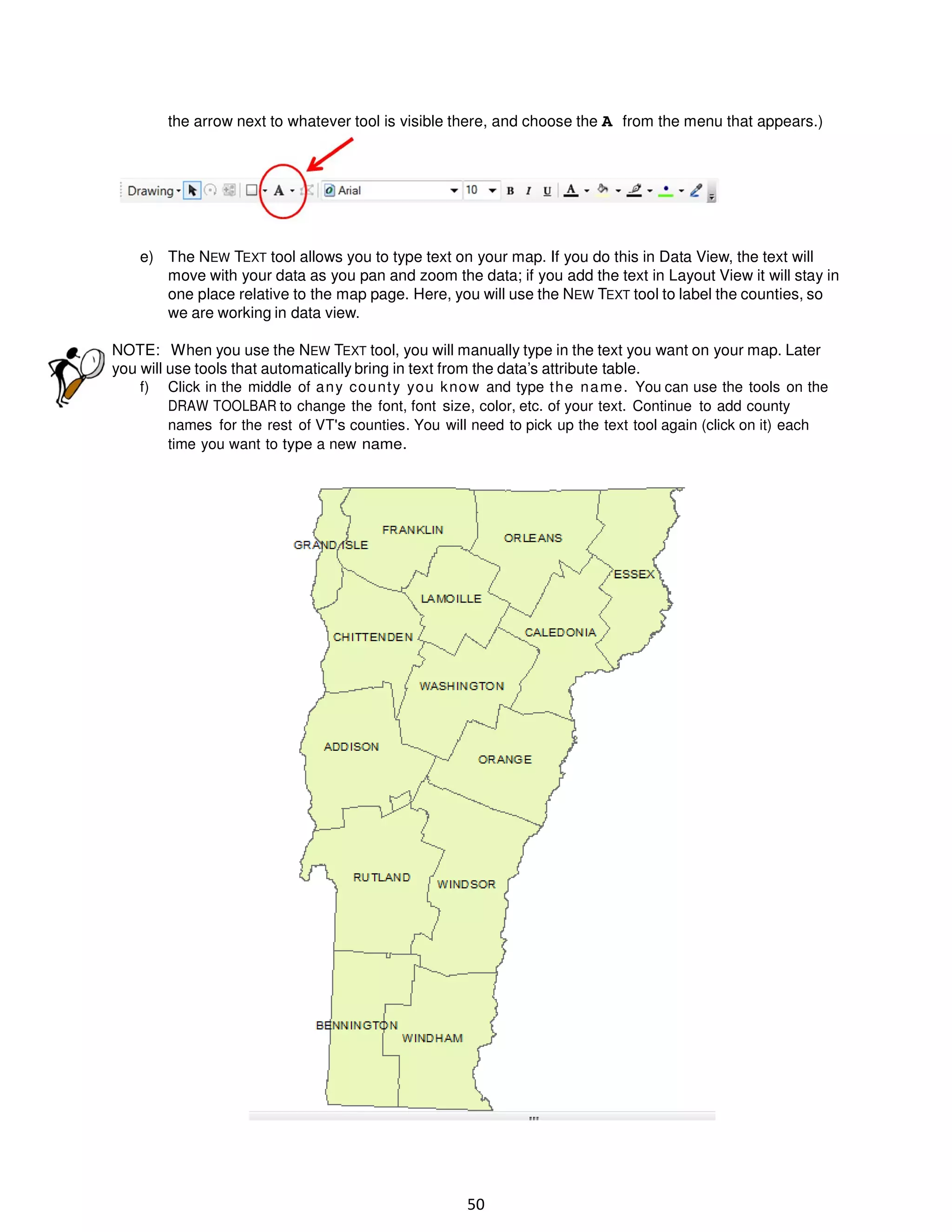the arrow next to whatever tool is visible there, and choose the A from the menu that appears.)

e) The NEW TEXT tool allows you to type text on your map. If you do this in Data View, the text will
move with your data as you pan and zoom the data; if you add the text in Layout View it will stay in
one place relative to the map page. Here, you will use the NEW TEXT tool to label the counties, so
we are working in data view.
NOTE: When you use the NEW TEXT tool, you will manually type in the text you want on your map. Later
you will use tools that automatically bring in text from the data’s attribute table.
f) Click in the middle of a n y co u nt y yo u k no w and type t h e n a m e . You can use the tools on the
DRAW TOOLBAR to change the font, font size, color, etc. of your text. Continue to add county
names for the rest of VT's counties. You will need to pick up the text tool again (click on it) each
time you want to type a new name.

50

 