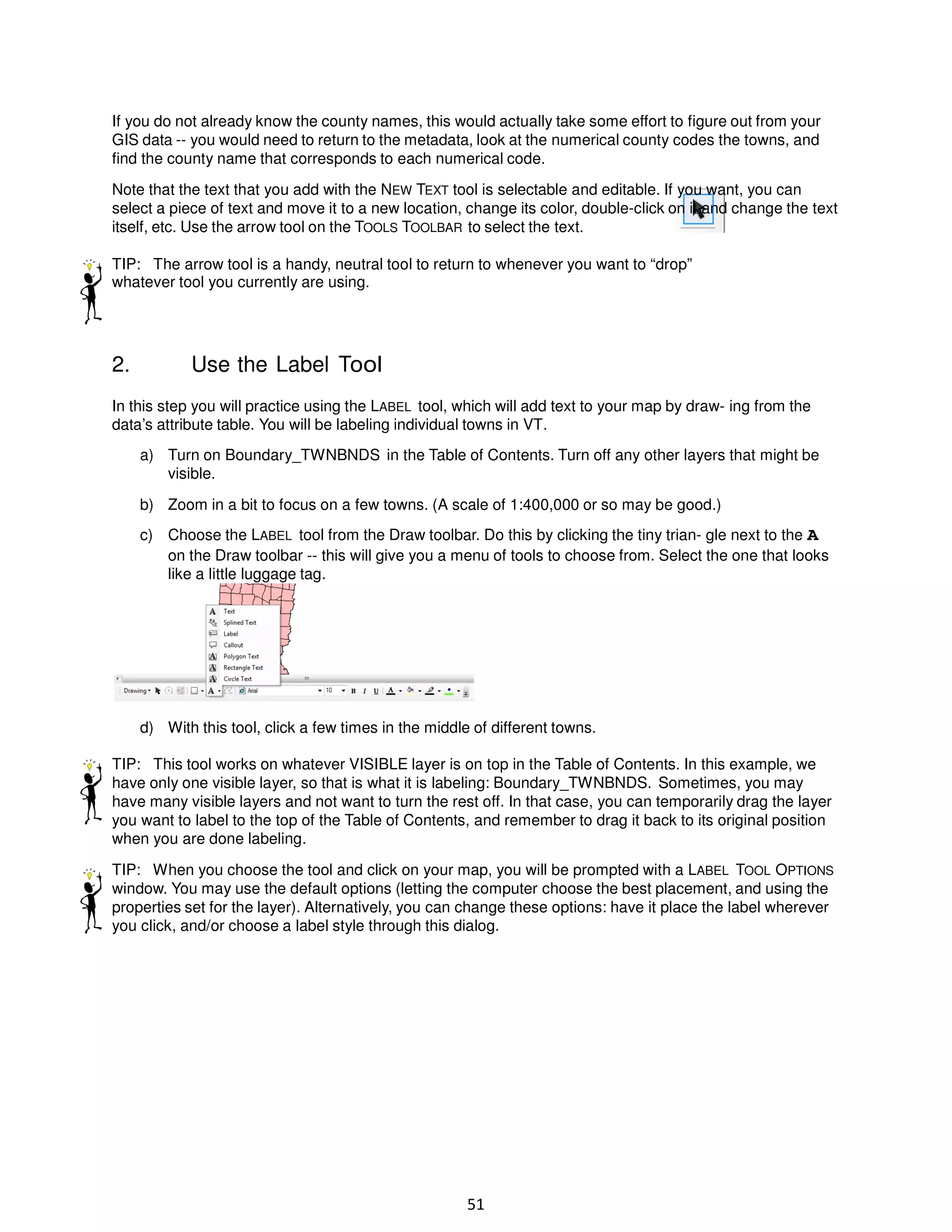 If you do not already know the county names, this would actually take some effort to figure out from your
GIS data -- you would need to return to the metadata, look at the numerical county codes the towns, and
find the county name that corresponds to each numerical code.
Note that the text that you add with the NEW TEXT tool is selectable and editable. If you want, you can
select a piece of text and move it to a new location, change its color, double-click on it and change the text
itself, etc. Use the arrow tool on the TOOLS TOOLBAR to select the text.
TIP: The arrow tool is a handy, neutral tool to return to whenever you want to “drop”
whatever tool you currently are using.

2.

Use the Label Tool

In this step you will practice using the LABEL tool, which will add text to your map by draw- ing from the
data’s attribute table. You will be labeling individual towns in VT.
a) Turn on Boundary_TWNBNDS in the Table of Contents. Turn off any other layers that might be
visible.
b) Zoom in a bit to focus on a few towns. (A scale of 1:400,000 or so may be good.)
c) Choose the LABEL tool from the Draw toolbar. Do this by clicking the tiny trian- gle next to the A
on the Draw toolbar -- this will give you a menu of tools to choose from. Select the one that looks
like a little luggage tag.

d) With this tool, click a few times in the middle of different towns.
TIP: This tool works on whatever VISIBLE layer is on top in the Table of Contents. In this example, we
have only one visible layer, so that is what it is labeling: Boundary_TWNBNDS. Sometimes, you may
have many visible layers and not want to turn the rest off. In that case, you can temporarily drag the layer
you want to label to the top of the Table of Contents, and remember to drag it back to its original position
when you are done labeling.
TIP: When you choose the tool and click on your map, you will be prompted with a LABEL TOOL OPTIONS
window. You may use the default options (letting the computer choose the best placement, and using the
properties set for the layer). Alternatively, you can change these options: have it place the label wherever
you click, and/or choose a label style through this dialog.

51

 