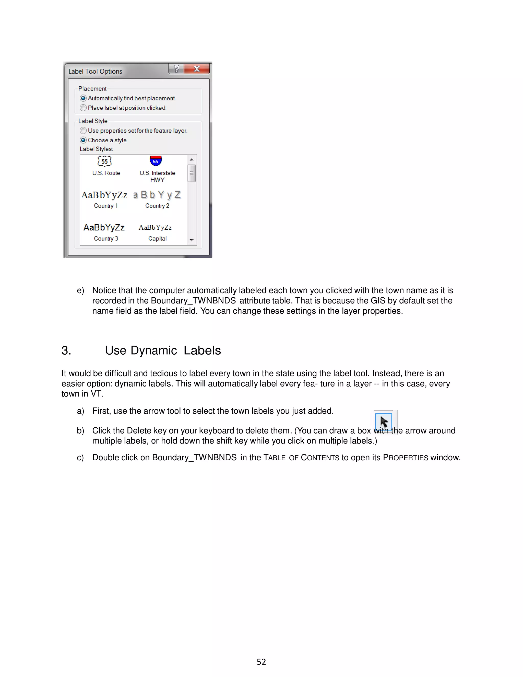 e) Notice that the computer automatically labeled each town you clicked with the town name as it is
recorded in the Boundary_TWNBNDS attribute table. That is because the GIS by default set the
name field as the label field. You can change these settings in the layer properties.

3.

Use Dynamic Labels

It would be difficult and tedious to label every town in the state using the label tool. Instead, there is an
easier option: dynamic labels. This will automatically label every fea- ture in a layer -- in this case, every
town in VT.
a) First, use the arrow tool to select the town labels you just added.
b) Click the Delete key on your keyboard to delete them. (You can draw a box with the arrow around
multiple labels, or hold down the shift key while you click on multiple labels.)
c) Double click on Boundary_TWNBNDS in the TABLE OF CONTENTS to open its PROPERTIES window.

52

 