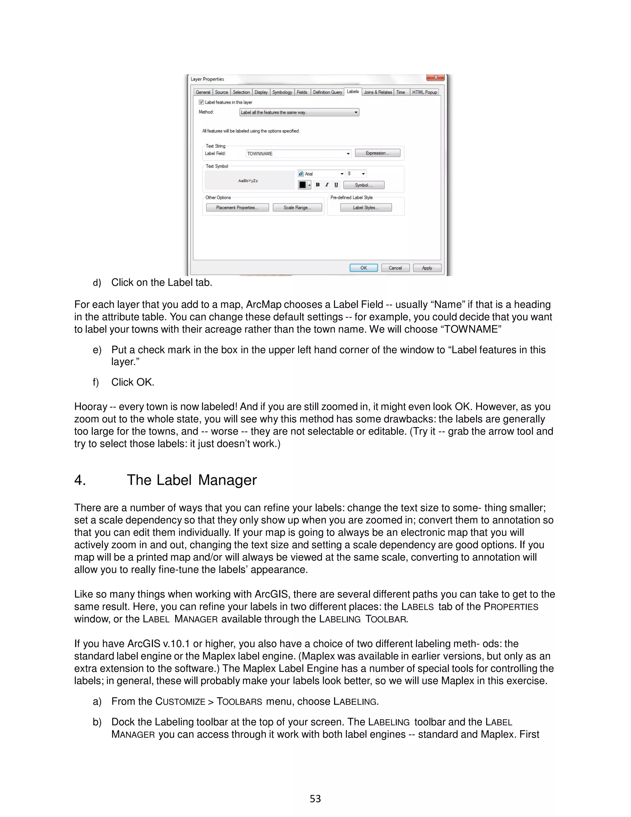 d) Click on the Label tab.
For each layer that you add to a map, ArcMap chooses a Label Field -- usually “Name” if that is a heading
in the attribute table. You can change these default settings -- for example, you could decide that you want
to label your towns with their acreage rather than the town name. We will choose “TOWNAME”
e) Put a check mark in the box in the upper left hand corner of the window to “Label features in this
layer.”
f)

Click OK.

Hooray -- every town is now labeled! And if you are still zoomed in, it might even look OK. However, as you
zoom out to the whole state, you will see why this method has some drawbacks: the labels are generally
too large for the towns, and -- worse -- they are not selectable or editable. (Try it -- grab the arrow tool and
try to select those labels: it just doesn’t work.)

4.

The Label Manager

There are a number of ways that you can refine your labels: change the text size to some- thing smaller;
set a scale dependency so that they only show up when you are zoomed in; convert them to annotation so
that you can edit them individually. If your map is going to always be an electronic map that you will
actively zoom in and out, changing the text size and setting a scale dependency are good options. If you
map will be a printed map and/or will always be viewed at the same scale, converting to annotation will
allow you to really fine-tune the labels’ appearance.
Like so many things when working with ArcGIS, there are several different paths you can take to get to the
same result. Here, you can refine your labels in two different places: the LABELS tab of the PROPERTIES
window, or the LABEL MANAGER available through the LABELING TOOLBAR.
If you have ArcGIS v.10.1 or higher, you also have a choice of two different labeling meth- ods: the
standard label engine or the Maplex label engine. (Maplex was available in earlier versions, but only as an
extra extension to the software.) The Maplex Label Engine has a number of special tools for controlling the
labels; in general, these will probably make your labels look better, so we will use Maplex in this exercise.
a) From the CUSTOMIZE > TOOLBARS menu, choose LABELING.
b) Dock the Labeling toolbar at the top of your screen. The LABELING toolbar and the LABEL
MANAGER you can access through it work with both label engines -- standard and Maplex. First

53

 