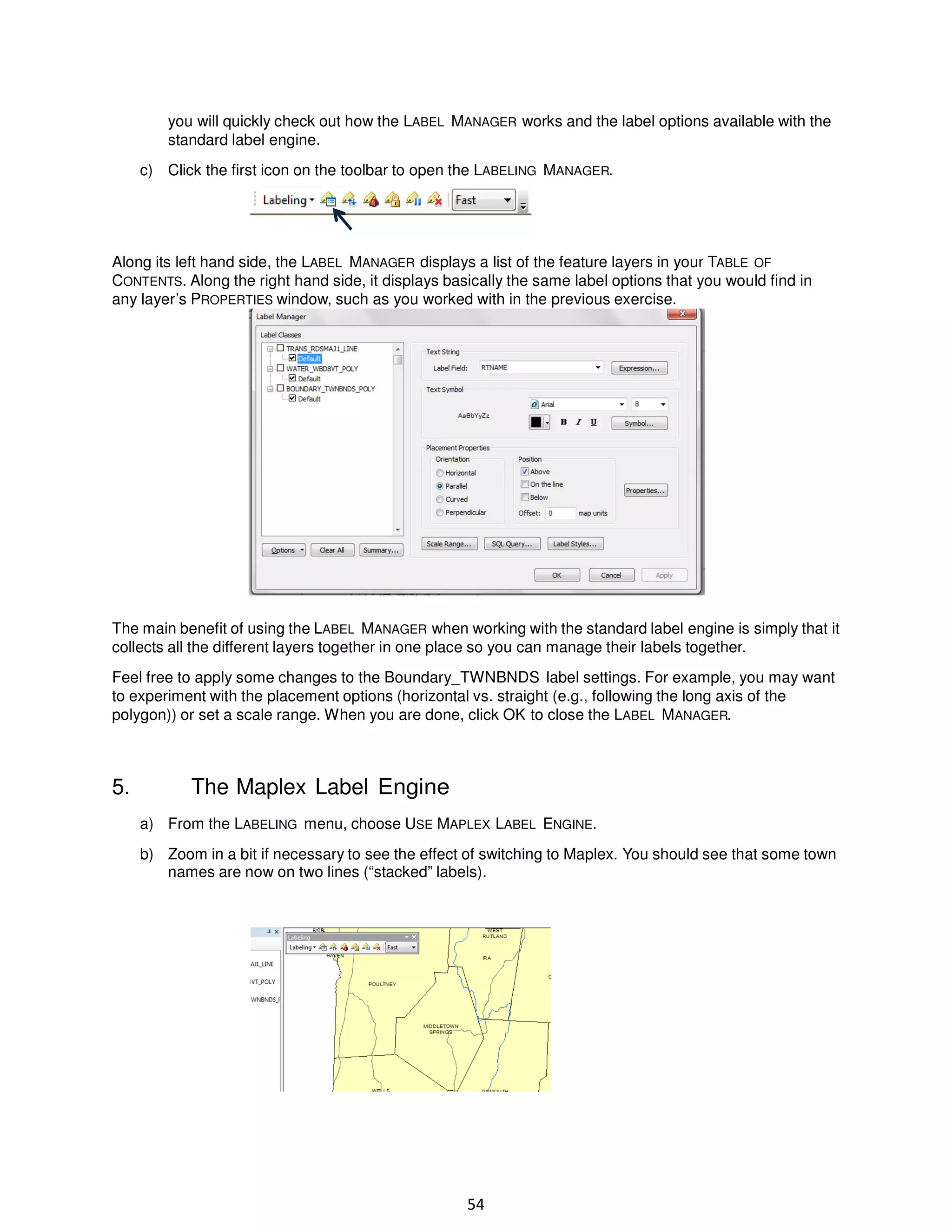 you will quickly check out how the LABEL MANAGER works and the label options available with the
standard label engine.
c) Click the first icon on the toolbar to open the LABELING MANAGER.

Along its left hand side, the LABEL MANAGER displays a list of the feature layers in your TABLE OF
CONTENTS. Along the right hand side, it displays basically the same label options that you would find in
any layer’s PROPERTIES window, such as you worked with in the previous exercise.

The main benefit of using the LABEL MANAGER when working with the standard label engine is simply that it
collects all the different layers together in one place so you can manage their labels together.
Feel free to apply some changes to the Boundary_TWNBNDS label settings. For example, you may want
to experiment with the placement options (horizontal vs. straight (e.g., following the long axis of the
polygon)) or set a scale range. When you are done, click OK to close the LABEL MANAGER.

5.

The Maplex Label Engine
a) From the LABELING menu, choose USE MAPLEX LABEL ENGINE.
b) Zoom in a bit if necessary to see the effect of switching to Maplex. You should see that some town
names are now on two lines (“stacked” labels).

54

 