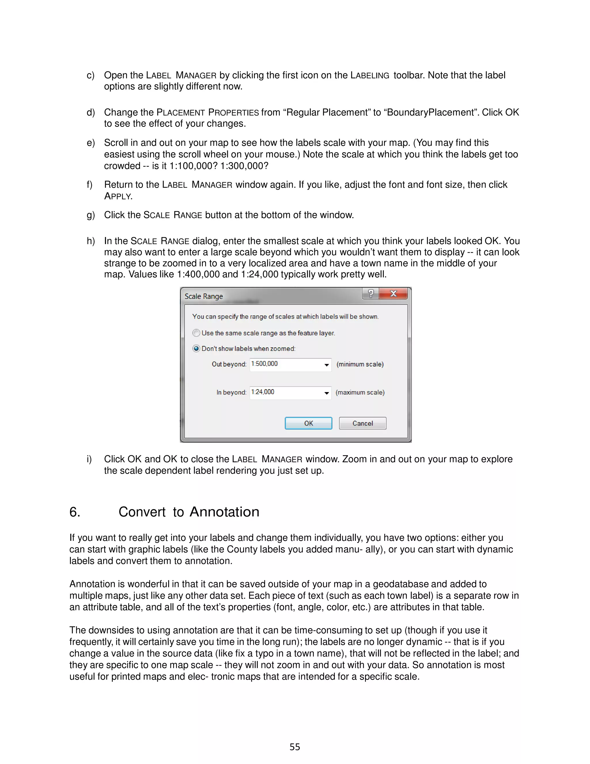 c) Open the LABEL MANAGER by clicking the first icon on the LABELING toolbar. Note that the label
options are slightly different now.
d) Change the PLACEMENT PROPERTIES from “Regular Placement” to “BoundaryPlacement”. Click OK
to see the effect of your changes.
e) Scroll in and out on your map to see how the labels scale with your map. (You may find this
easiest using the scroll wheel on your mouse.) Note the scale at which you think the labels get too
crowded -- is it 1:100,000? 1:300,000?
f)

Return to the LABEL MANAGER window again. If you like, adjust the font and font size, then click
APPLY.

g) Click the SCALE RANGE button at the bottom of the window.
h) In the SCALE RANGE dialog, enter the smallest scale at which you think your labels looked OK. You
may also want to enter a large scale beyond which you wouldn’t want them to display -- it can look
strange to be zoomed in to a very localized area and have a town name in the middle of your
map. Values like 1:400,000 and 1:24,000 typically work pretty well.

i)

6.

Click OK and OK to close the LABEL MANAGER window. Zoom in and out on your map to explore
the scale dependent label rendering you just set up.

Convert to Annotation

If you want to really get into your labels and change them individually, you have two options: either you
can start with graphic labels (like the County labels you added manu- ally), or you can start with dynamic
labels and convert them to annotation.
Annotation is wonderful in that it can be saved outside of your map in a geodatabase and added to
multiple maps, just like any other data set. Each piece of text (such as each town label) is a separate row in
an attribute table, and all of the text’s properties (font, angle, color, etc.) are attributes in that table.
The downsides to using annotation are that it can be time-consuming to set up (though if you use it
frequently, it will certainly save you time in the long run); the labels are no longer dynamic -- that is if you
change a value in the source data (like fix a typo in a town name), that will not be reflected in the label; and
they are specific to one map scale -- they will not zoom in and out with your data. So annotation is most
useful for printed maps and elec- tronic maps that are intended for a specific scale.

55

 