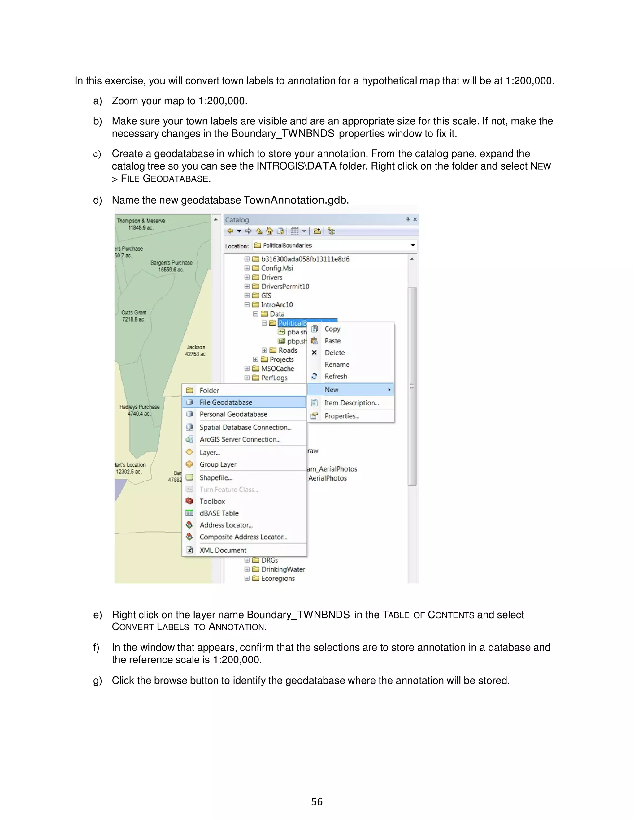 In this exercise, you will convert town labels to annotation for a hypothetical map that will be at 1:200,000.
a) Zoom your map to 1:200,000.
b) Make sure your town labels are visible and are an appropriate size for this scale. If not, make the
necessary changes in the Boundary_TWNBNDS properties window to fix it.
c)

Create a geodatabase in which to store your annotation. From the catalog pane, expand the
catalog tree so you can see the INTROGISDATA folder. Right click on the folder and select NEW
> FILE GEODATABASE.

d) Name the new geodatabase TownAnnotation.gdb.

e) Right click on the layer name Boundary_TWNBNDS in the TABLE OF CONTENTS and select
CONVERT LABELS TO ANNOTATION.
f)

In the window that appears, confirm that the selections are to store annotation in a database and
the reference scale is 1:200,000.

g) Click the browse button to identify the geodatabase where the annotation will be stored.

56

 