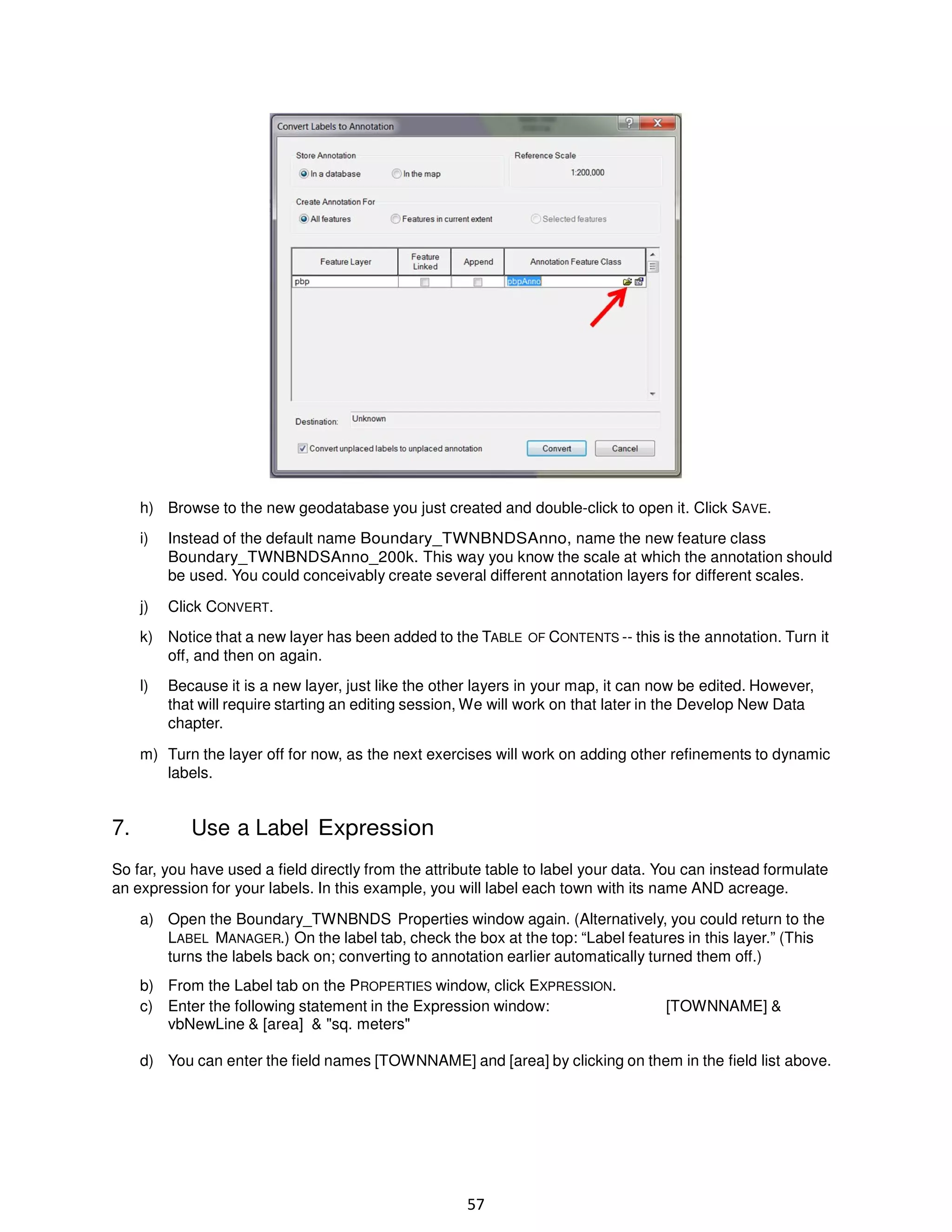 h) Browse to the new geodatabase you just created and double-click to open it. Click SAVE.
i)

Instead of the default name Boundary_TWNBNDSAnno, name the new feature class
Boundary_TWNBNDSAnno_200k. This way you know the scale at which the annotation should
be used. You could conceivably create several different annotation layers for different scales.

j)

Click CONVERT.

k) Notice that a new layer has been added to the TABLE OF CONTENTS -- this is the annotation. Turn it
off, and then on again.
l)

Because it is a new layer, just like the other layers in your map, it can now be edited. However,
that will require starting an editing session, We will work on that later in the Develop New Data
chapter.

m) Turn the layer off for now, as the next exercises will work on adding other refinements to dynamic
labels.

7.

Use a Label Expression

So far, you have used a field directly from the attribute table to label your data. You can instead formulate
an expression for your labels. In this example, you will label each town with its name AND acreage.
a) Open the Boundary_TWNBNDS Properties window again. (Alternatively, you could return to the
LABEL MANAGER.) On the label tab, check the box at the top: “Label features in this layer.” (This
turns the labels back on; converting to annotation earlier automatically turned them off.)
b) From the Label tab on the PROPERTIES window, click EXPRESSION.
c) Enter the following statement in the Expression window:
vbNewLine & [area] & "sq. meters"

[TOWNNAME] &

d) You can enter the field names [TOWNNAME] and [area] by clicking on them in the field list above.

57

 