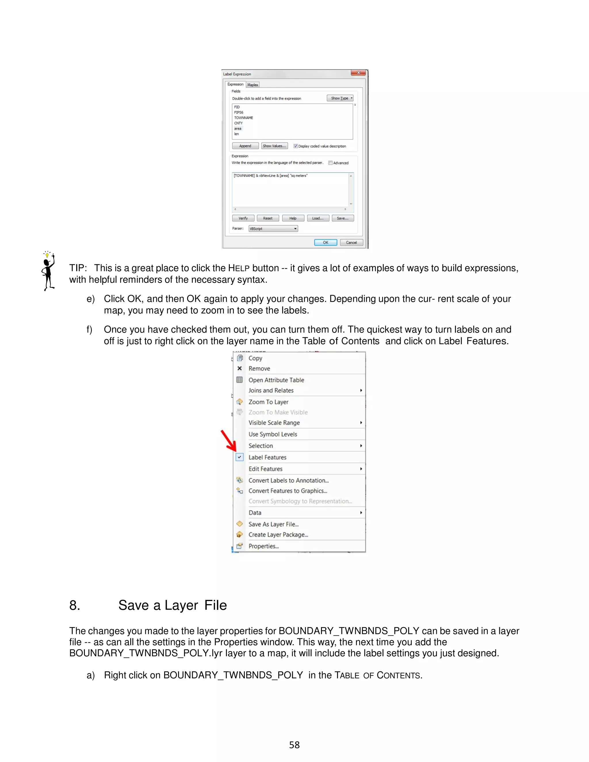 TIP: This is a great place to click the HELP button -- it gives a lot of examples of ways to build expressions,
with helpful reminders of the necessary syntax.
e) Click OK, and then OK again to apply your changes. Depending upon the cur- rent scale of your
map, you may need to zoom in to see the labels.
f)

8.

Once you have checked them out, you can turn them off. The quickest way to turn labels on and
off is just to right click on the layer name in the Table of Contents and click on Label Features.

Save a Layer File

The changes you made to the layer properties for BOUNDARY_TWNBNDS_POLY can be saved in a layer
file -- as can all the settings in the Properties window. This way, the next time you add the
BOUNDARY_TWNBNDS_POLY.lyr layer to a map, it will include the label settings you just designed.
a) Right click on BOUNDARY_TWNBNDS_POLY in the TABLE OF CONTENTS.

58

 