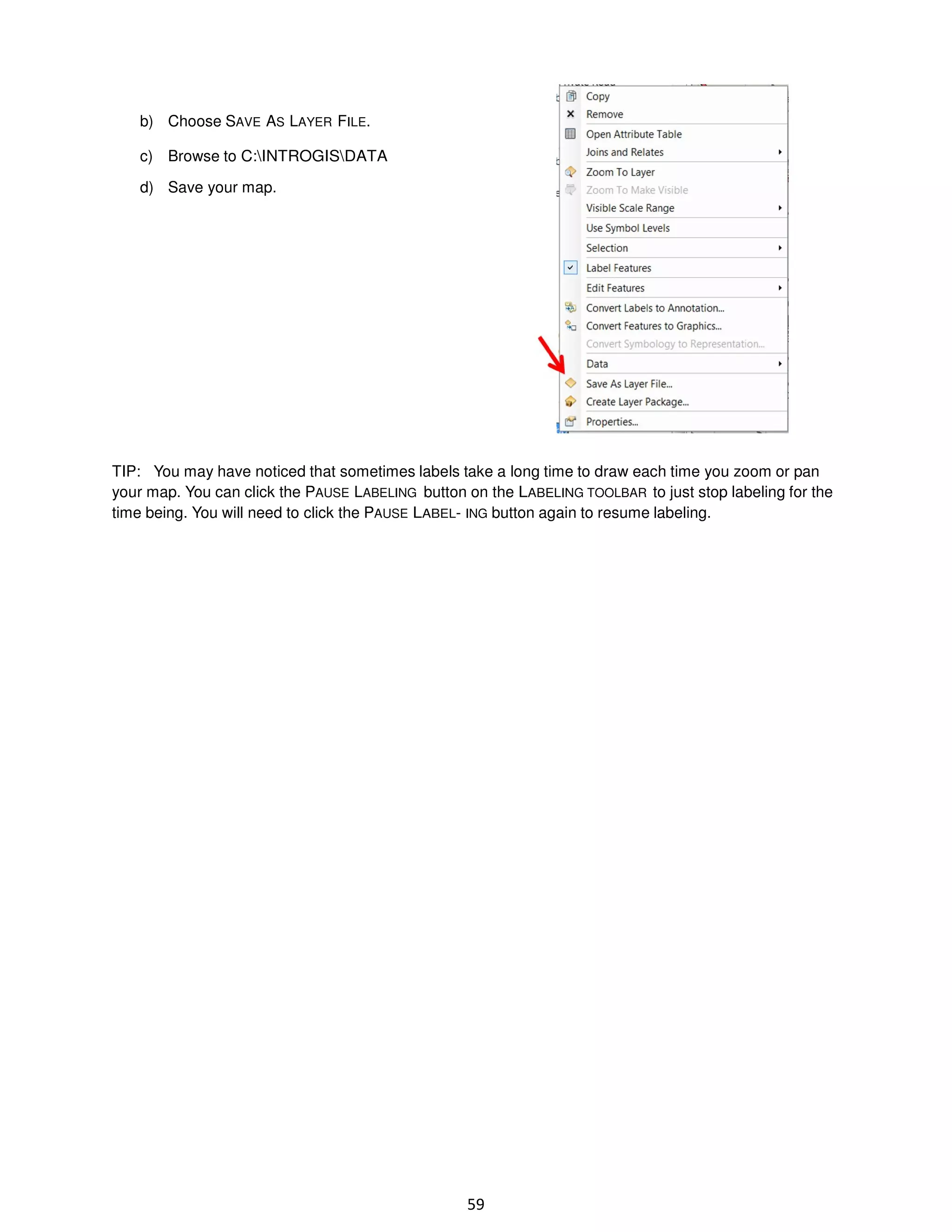 b) Choose SAVE AS LAYER FILE.
c) Browse to C:INTROGISDATA
d) Save your map.

TIP: You may have noticed that sometimes labels take a long time to draw each time you zoom or pan
your map. You can click the PAUSE LABELING button on the LABELING TOOLBAR to just stop labeling for the
time being. You will need to click the PAUSE LABEL- ING button again to resume labeling.

59

 