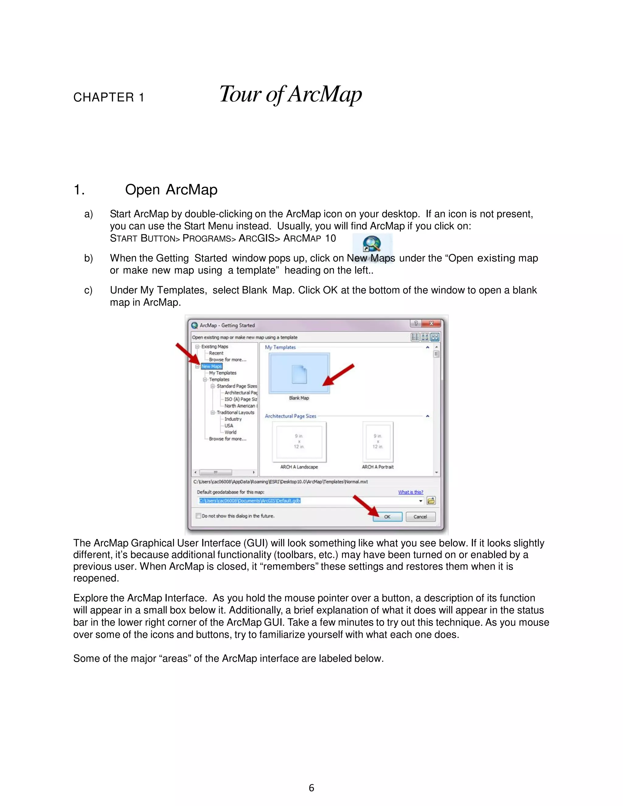 CHAPTER 1

1.

Tour of ArcMap

Open ArcMap

a)

Start ArcMap by double-clicking on the ArcMap icon on your desktop. If an icon is not present,
you can use the Start Menu instead. Usually, you will find ArcMap if you click on:
START BUTTON> PROGRAMS> ARCGIS> ARCMAP 10

b)

When the Getting Started window pops up, click on New Maps under the “Open existing map
or make new map using a template” heading on the left..

c)

Under My Templates, select Blank Map. Click OK at the bottom of the window to open a blank
map in ArcMap.

The ArcMap Graphical User Interface (GUI) will look something like what you see below. If it looks slightly
different, it’s because additional functionality (toolbars, etc.) may have been turned on or enabled by a
previous user. When ArcMap is closed, it “remembers” these settings and restores them when it is
reopened.
Explore the ArcMap Interface. As you hold the mouse pointer over a button, a description of its function
will appear in a small box below it. Additionally, a brief explanation of what it does will appear in the status
bar in the lower right corner of the ArcMap GUI. Take a few minutes to try out this technique. As you mouse
over some of the icons and buttons, try to familiarize yourself with what each one does.
Some of the major “areas” of the ArcMap interface are labeled below.

6

 