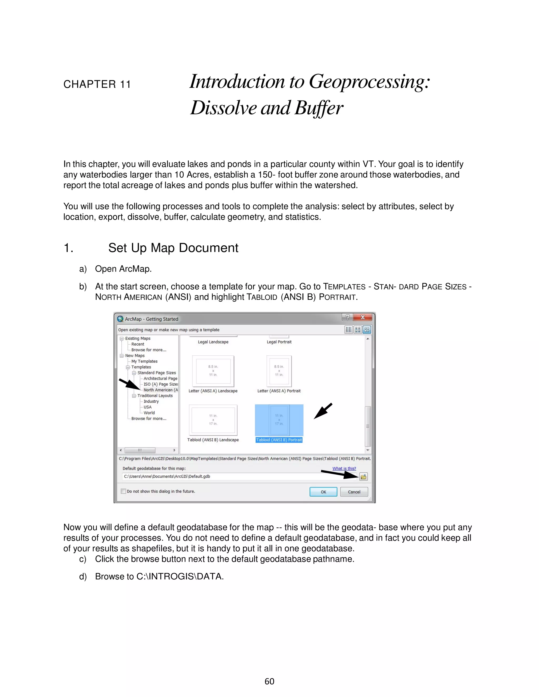 CHAPTER 11

Introduction to Geoprocessing:
Dissolve and Buffer

In this chapter, you will evaluate lakes and ponds in a particular county within VT. Your goal is to identify
any waterbodies larger than 10 Acres, establish a 150- foot buffer zone around those waterbodies, and
report the total acreage of lakes and ponds plus buffer within the watershed.
You will use the following processes and tools to complete the analysis: select by attributes, select by
location, export, dissolve, buffer, calculate geometry, and statistics.

1.

Set Up Map Document
a) Open ArcMap.
b) At the start screen, choose a template for your map. Go to TEMPLATES - STAN- DARD PAGE SIZES NORTH AMERICAN (ANSI) and highlight TABLOID (ANSI B) PORTRAIT.

Now you will define a default geodatabase for the map -- this will be the geodata- base where you put any
results of your processes. You do not need to define a default geodatabase, and in fact you could keep all
of your results as shapefiles, but it is handy to put it all in one geodatabase.
c) Click the browse button next to the default geodatabase pathname.
d) Browse to C:INTROGISDATA.

60

 