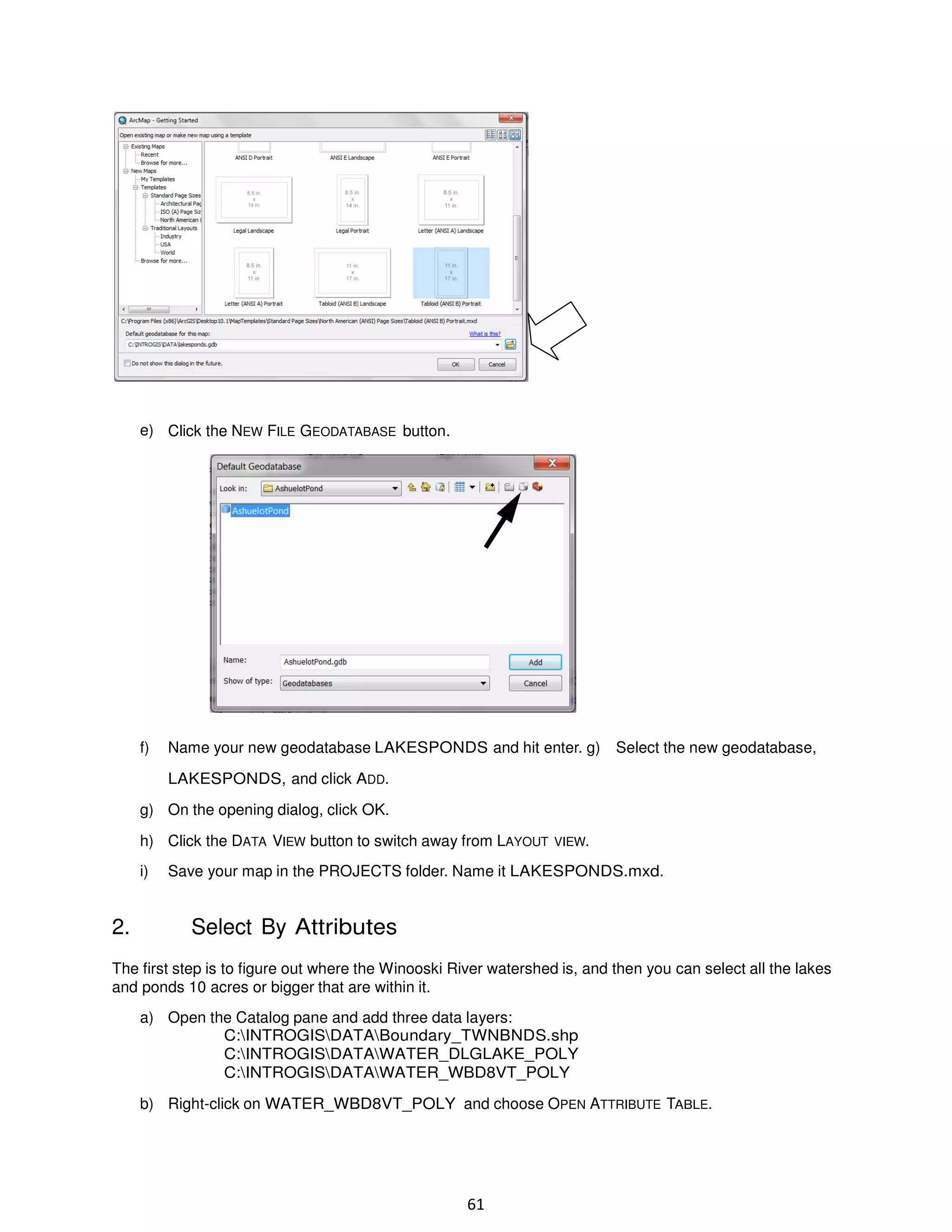 e) Click the NEW FILE GEODATABASE button.

f)

Name your new geodatabase LAKESPONDS and hit enter. g)

Select the new geodatabase,

LAKESPONDS, and click ADD.
g) On the opening dialog, click OK.
h) Click the DATA VIEW button to switch away from LAYOUT VIEW.
i)

2.

Save your map in the PROJECTS folder. Name it LAKESPONDS.mxd.

Select By Attributes

The first step is to figure out where the Winooski River watershed is, and then you can select all the lakes
and ponds 10 acres or bigger that are within it.
a) Open the Catalog pane and add three data layers:
C:INTROGISDATABoundary_TWNBNDS.shp
C:INTROGISDATAWATER_DLGLAKE_POLY
C:INTROGISDATAWATER_WBD8VT_POLY
b) Right-click on WATER_WBD8VT_POLY and choose OPEN ATTRIBUTE TABLE.

61

 