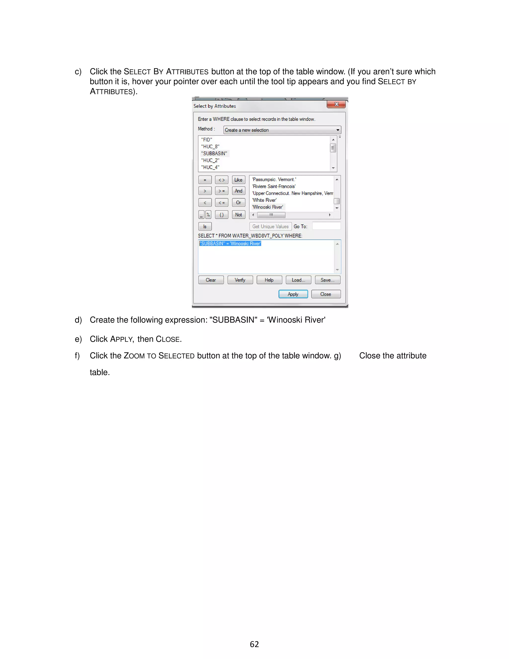 c) Click the SELECT BY ATTRIBUTES button at the top of the table window. (If you aren’t sure which
button it is, hover your pointer over each until the tool tip appears and you find SELECT BY
ATTRIBUTES).

d) Create the following expression: "SUBBASIN" = 'Winooski River'
e) Click APPLY, then CLOSE.
f)

Click the ZOOM TO SELECTED button at the top of the table window. g)
table.

62

Close the attribute

 