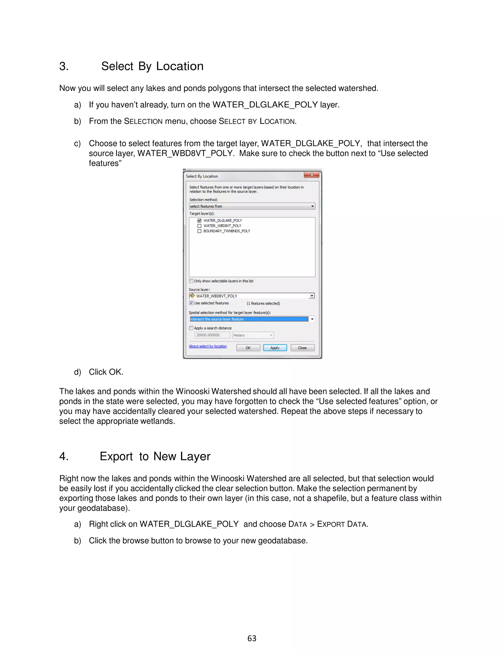 3.

Select By Location

Now you will select any lakes and ponds polygons that intersect the selected watershed.
a) If you haven’t already, turn on the WATER_DLGLAKE_POLY layer.
b) From the SELECTION menu, choose SELECT BY LOCATION.
c) Choose to select features from the target layer, WATER_DLGLAKE_POLY, that intersect the
source layer, WATER_WBD8VT_POLY. Make sure to check the button next to “Use selected
features”

d) Click OK.
The lakes and ponds within the Winooski Watershed should all have been selected. If all the lakes and
ponds in the state were selected, you may have forgotten to check the “Use selected features” option, or
you may have accidentally cleared your selected watershed. Repeat the above steps if necessary to
select the appropriate wetlands.

4.

Export to New Layer

Right now the lakes and ponds within the Winooski Watershed are all selected, but that selection would
be easily lost if you accidentally clicked the clear selection button. Make the selection permanent by
exporting those lakes and ponds to their own layer (in this case, not a shapefile, but a feature class within
your geodatabase).
a) Right click on WATER_DLGLAKE_POLY and choose DATA > EXPORT DATA.
b) Click the browse button to browse to your new geodatabase.

63

 