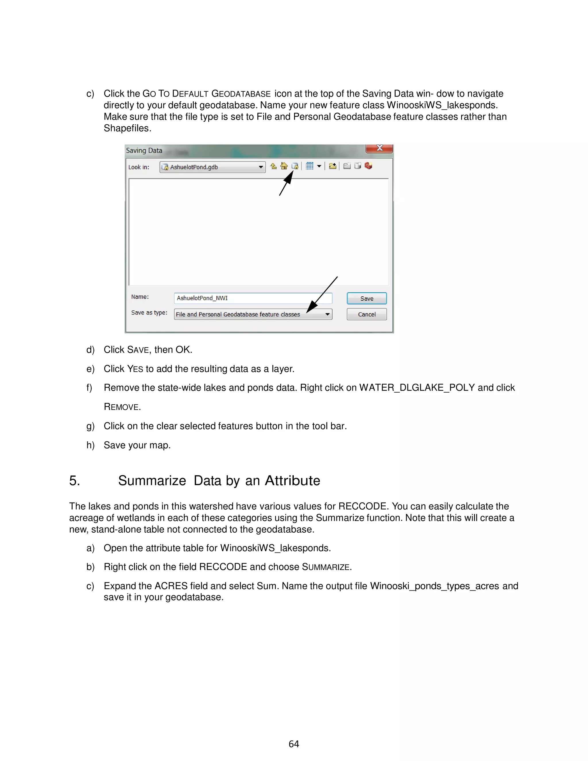 c) Click the GO TO DEFAULT GEODATABASE icon at the top of the Saving Data win- dow to navigate
directly to your default geodatabase. Name your new feature class WinooskiWS_lakesponds.
Make sure that the file type is set to File and Personal Geodatabase feature classes rather than
Shapefiles.

d) Click SAVE, then OK.
e) Click YES to add the resulting data as a layer.
f)

Remove the state-wide lakes and ponds data. Right click on WATER_DLGLAKE_POLY and click
REMOVE.

g) Click on the clear selected features button in the tool bar.
h) Save your map.

5.

Summarize Data by an Attribute

The lakes and ponds in this watershed have various values for RECCODE. You can easily calculate the
acreage of wetlands in each of these categories using the Summarize function. Note that this will create a
new, stand-alone table not connected to the geodatabase.
a) Open the attribute table for WinooskiWS_lakesponds.
b) Right click on the field RECCODE and choose SUMMARIZE.
c) Expand the ACRES field and select Sum. Name the output file Winooski_ponds_types_acres and
save it in your geodatabase.

64

 