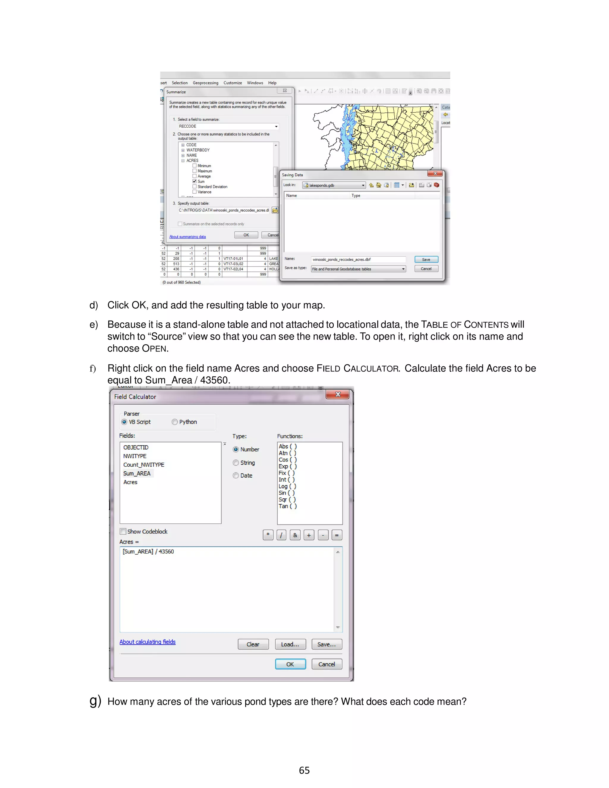 d) Click OK, and add the resulting table to your map.
e) Because it is a stand-alone table and not attached to locational data, the TABLE OF CONTENTS will
switch to “Source” view so that you can see the new table. To open it, right click on its name and
choose OPEN.
f)

Right click on the field name Acres and choose FIELD CALCULATOR. Calculate the field Acres to be
equal to Sum_Area / 43560.

g)

How many acres of the various pond types are there? What does each code mean?

65

 