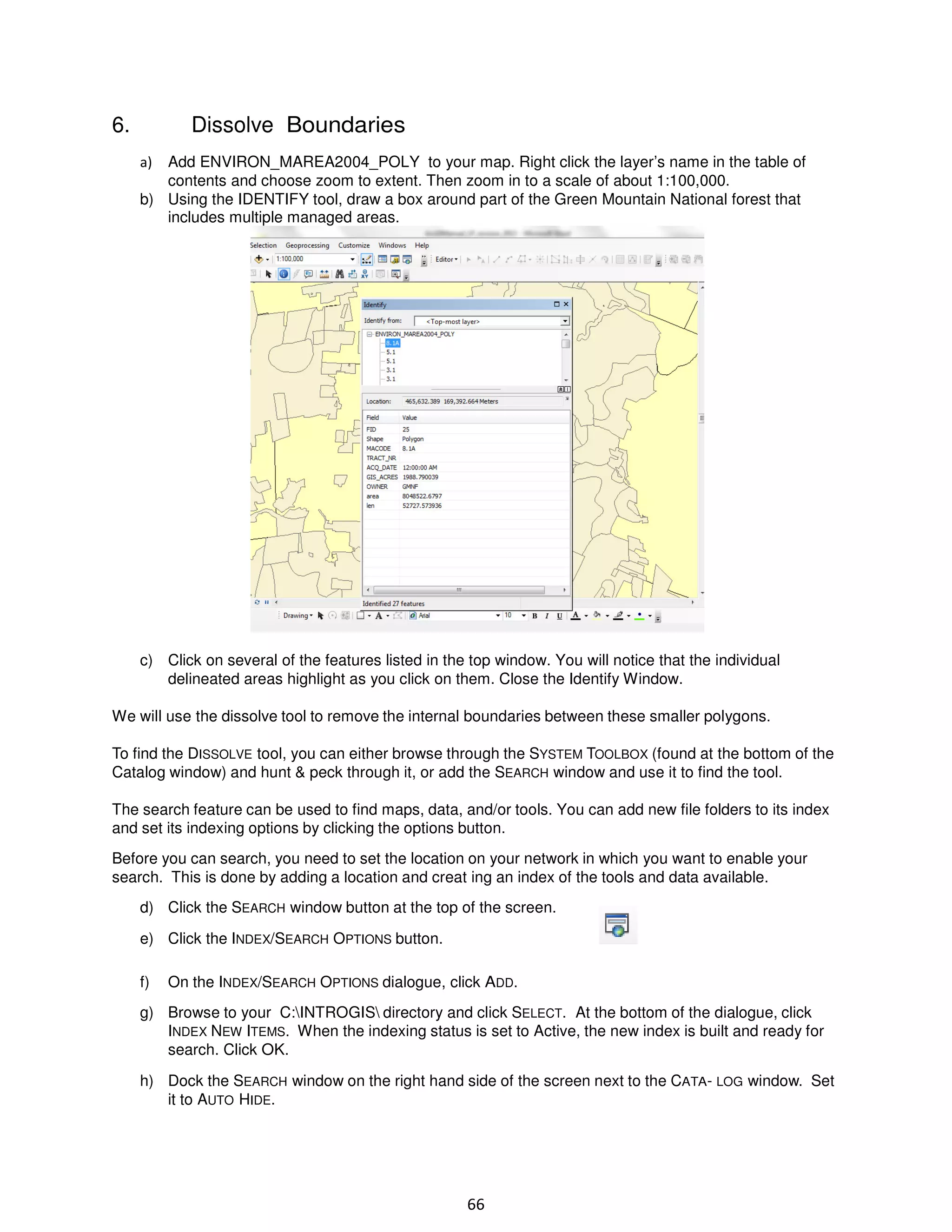 6.

Dissolve Boundaries
Add ENVIRON_MAREA2004_POLY to your map. Right click the layer’s name in the table of
contents and choose zoom to extent. Then zoom in to a scale of about 1:100,000.
b) Using the IDENTIFY tool, draw a box around part of the Green Mountain National forest that
includes multiple managed areas.

a)

c) Click on several of the features listed in the top window. You will notice that the individual
delineated areas highlight as you click on them. Close the Identify Window.
We will use the dissolve tool to remove the internal boundaries between these smaller polygons.
To find the DISSOLVE tool, you can either browse through the SYSTEM TOOLBOX (found at the bottom of the
Catalog window) and hunt & peck through it, or add the SEARCH window and use it to find the tool.
The search feature can be used to find maps, data, and/or tools. You can add new file folders to its index
and set its indexing options by clicking the options button.
Before you can search, you need to set the location on your network in which you want to enable your
search. This is done by adding a location and creat ing an index of the tools and data available.
d) Click the SEARCH window button at the top of the screen.
e) Click the INDEX/SEARCH OPTIONS button.
f)

On the INDEX/SEARCH OPTIONS dialogue, click ADD.

g) Browse to your C:INTROGIS directory and click SELECT. At the bottom of the dialogue, click
INDEX NEW ITEMS. When the indexing status is set to Active, the new index is built and ready for
search. Click OK.
h) Dock the SEARCH window on the right hand side of the screen next to the CATA- LOG window. Set
it to AUTO HIDE.

66

 