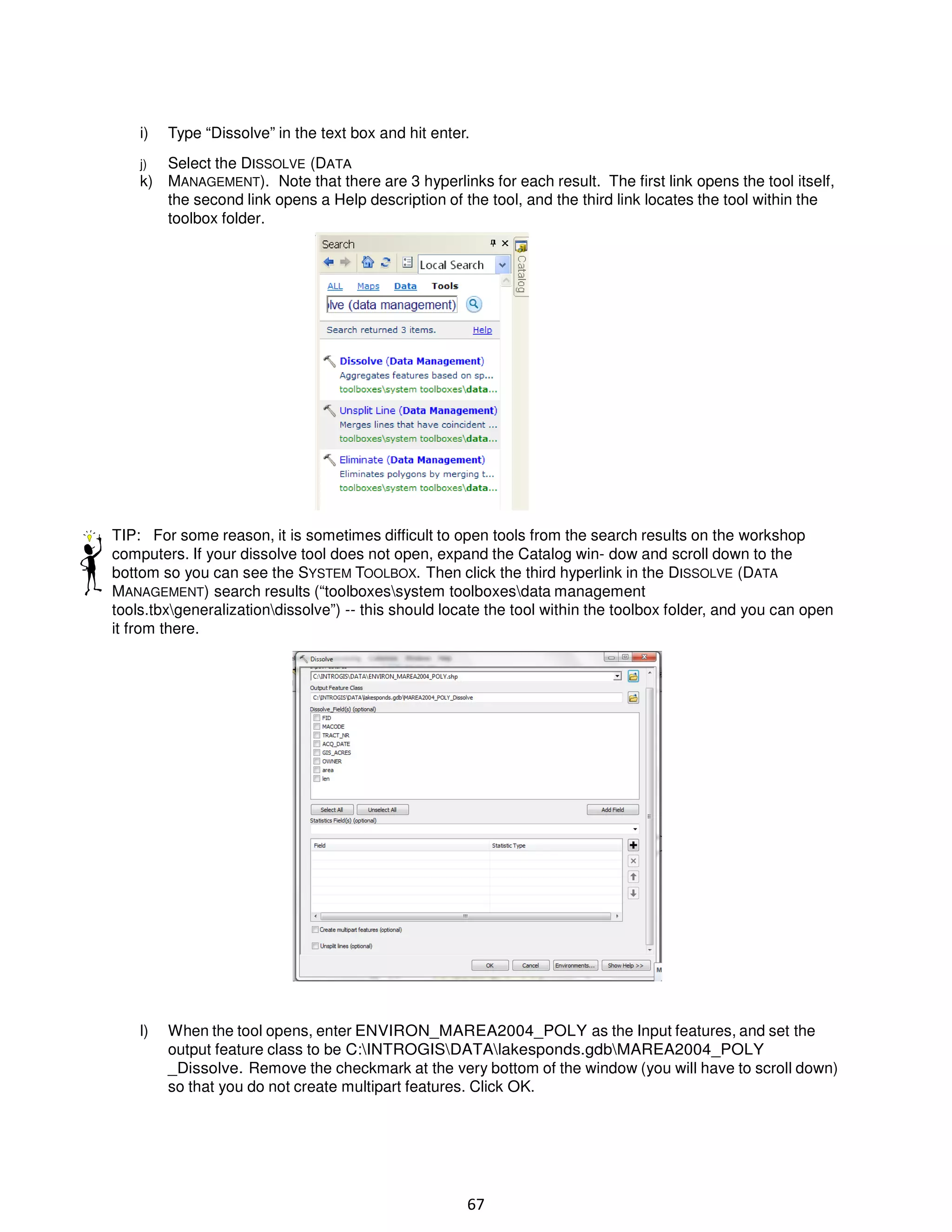 i)

Type “Dissolve” in the text box and hit enter.

Select the DISSOLVE (DATA
k) MANAGEMENT). Note that there are 3 hyperlinks for each result. The first link opens the tool itself,
the second link opens a Help description of the tool, and the third link locates the tool within the
toolbox folder.
j)

TIP: For some reason, it is sometimes difficult to open tools from the search results on the workshop
computers. If your dissolve tool does not open, expand the Catalog win- dow and scroll down to the
bottom so you can see the SYSTEM TOOLBOX. Then click the third hyperlink in the DISSOLVE (DATA
MANAGEMENT) search results (“toolboxessystem toolboxesdata management
tools.tbxgeneralizationdissolve”) -- this should locate the tool within the toolbox folder, and you can open
it from there.

l)

When the tool opens, enter ENVIRON_MAREA2004_POLY as the Input features, and set the
output feature class to be C:INTROGISDATAlakesponds.gdbMAREA2004_POLY
_Dissolve. Remove the checkmark at the very bottom of the window (you will have to scroll down)
so that you do not create multipart features. Click OK.

67

 