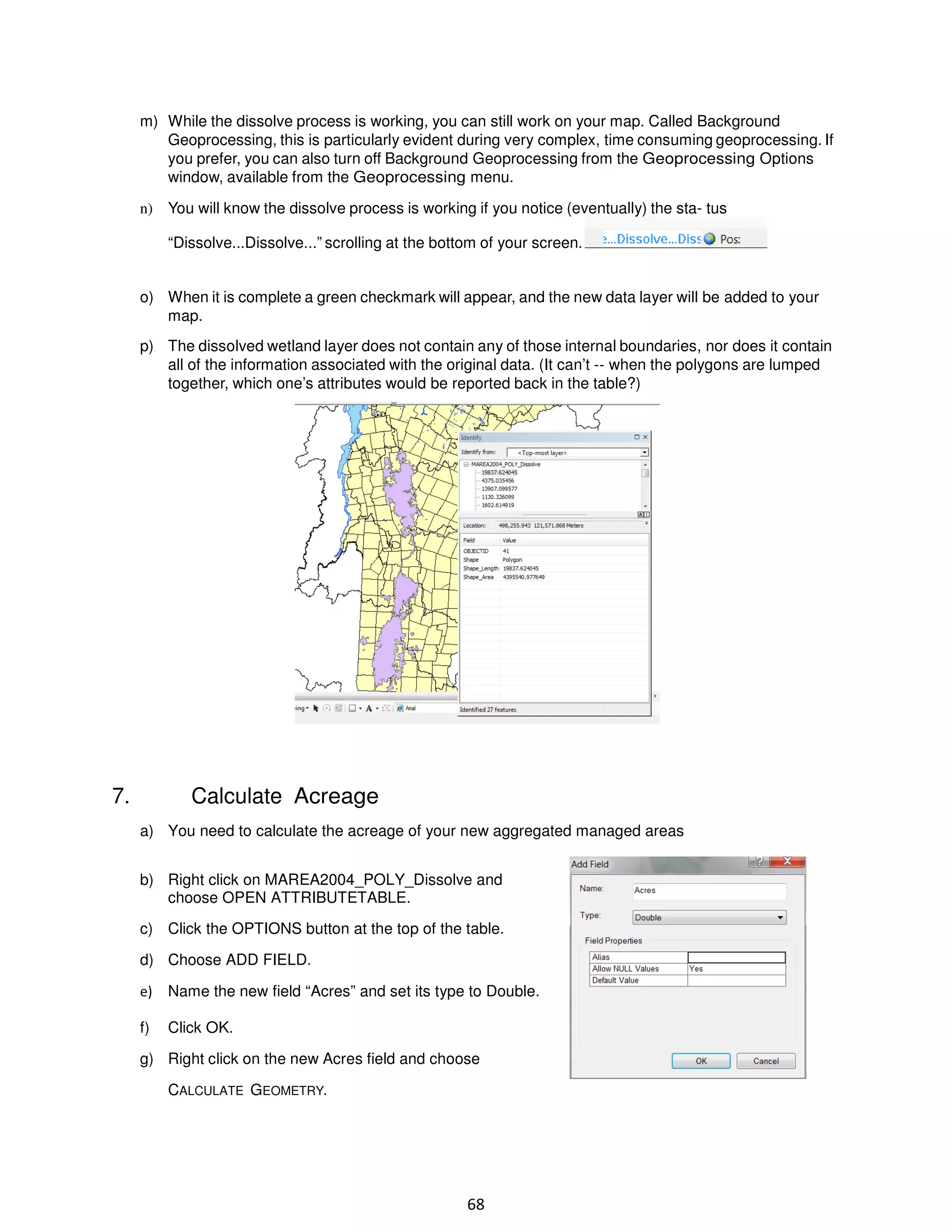 m) While the dissolve process is working, you can still work on your map. Called Background
Geoprocessing, this is particularly evident during very complex, time consuming geoprocessing. If
you prefer, you can also turn off Background Geoprocessing from the Geoprocessing Options
window, available from the Geoprocessing menu.
n) You will know the dissolve process is working if you notice (eventually) the sta- tus
“Dissolve...Dissolve...” scrolling at the bottom of your screen.

o) When it is complete a green checkmark will appear, and the new data layer will be added to your
map.
p) The dissolved wetland layer does not contain any of those internal boundaries, nor does it contain
all of the information associated with the original data. (It can’t -- when the polygons are lumped
together, which one’s attributes would be reported back in the table?)

Calculate Acreage

7.

a) You need to calculate the acreage of your new aggregated managed areas
b) Right click on MAREA2004_POLY_Dissolve and
choose OPEN ATTRIBUTETABLE.
c) Click the OPTIONS button at the top of the table.
d) Choose ADD FIELD.
e)

Name the new field “Acres” and set its type to Double.

f)

Click OK.

g) Right click on the new Acres field and choose
CALCULATE GEOMETRY.

68

 