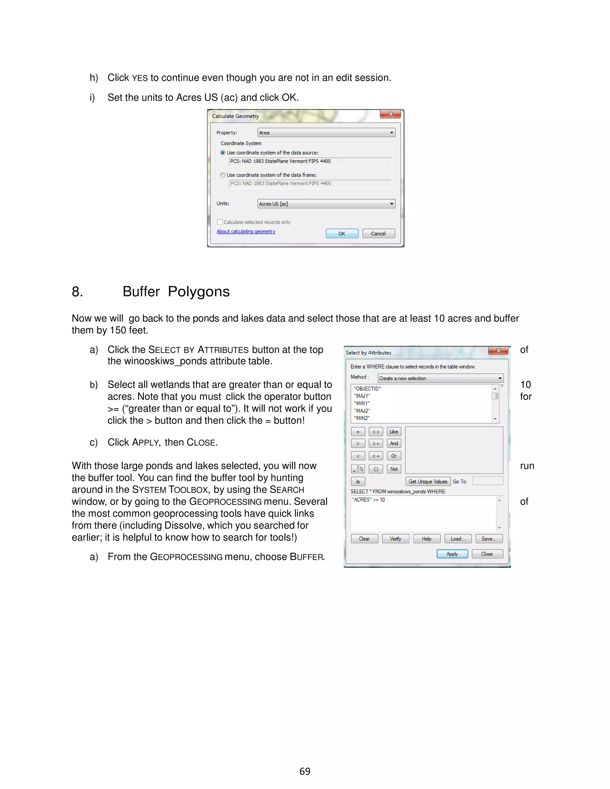h) Click YES to continue even though you are not in an edit session.
i)

8.

Set the units to Acres US (ac) and click OK.

Buffer Polygons

Now we will go back to the ponds and lakes data and select those that are at least 10 acres and buffer
them by 150 feet.
a) Click the SELECT BY ATTRIBUTES button at the top
the winooskiws_ponds attribute table.

of

b) Select all wetlands that are greater than or equal to
acres. Note that you must click the operator button
>= (“greater than or equal to”). It will not work if you
click the > button and then click the = button!

10
for

c) Click APPLY, then CLOSE.
With those large ponds and lakes selected, you will now
the buffer tool. You can find the buffer tool by hunting
around in the SYSTEM TOOLBOX, by using the SEARCH
window, or by going to the GEOPROCESSING menu. Several
the most common geoprocessing tools have quick links
from there (including Dissolve, which you searched for
earlier; it is helpful to know how to search for tools!)
a) From the GEOPROCESSING menu, choose BUFFER.

69

run

of

 