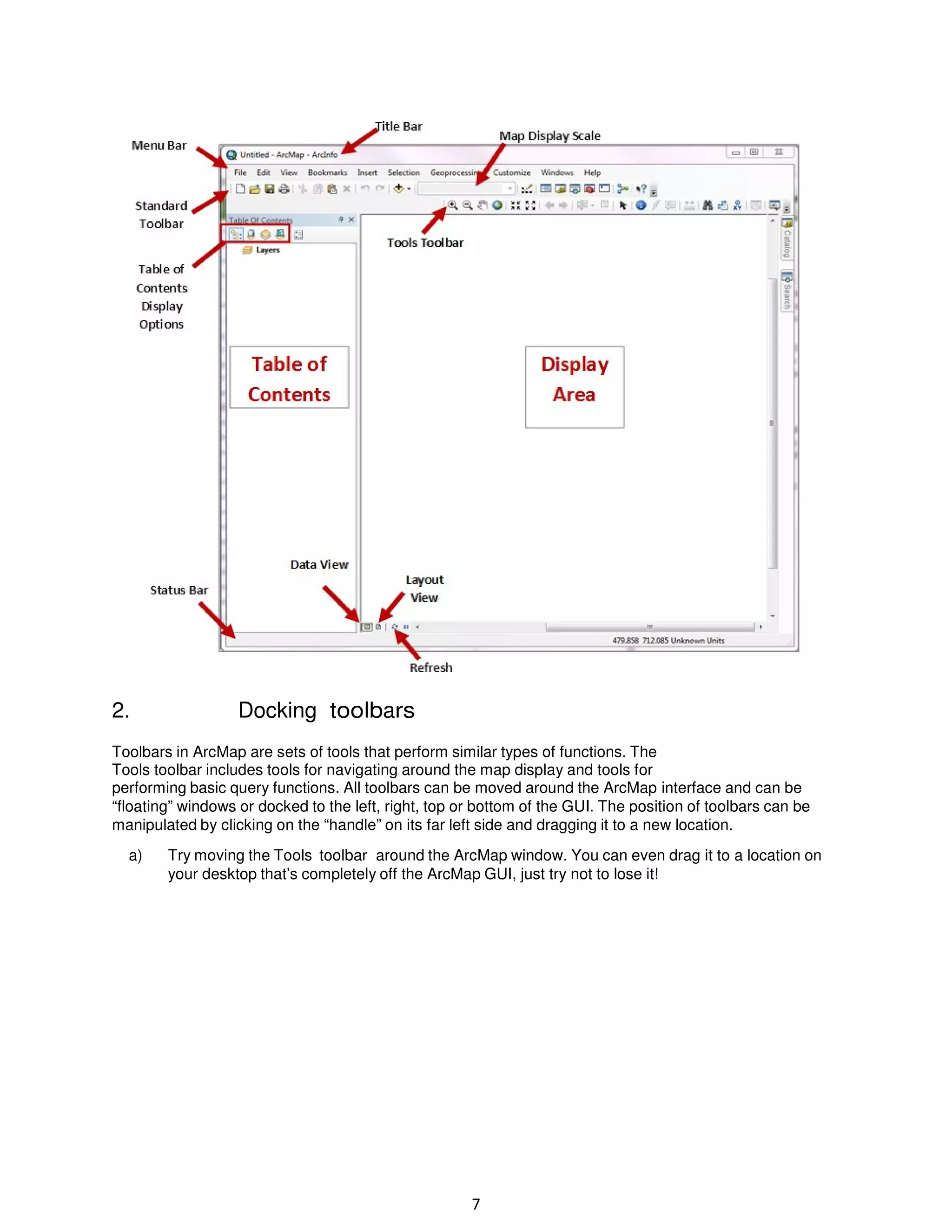2.

Docking toolbars

Toolbars in ArcMap are sets of tools that perform similar types of functions. The
Tools toolbar includes tools for navigating around the map display and tools for
performing basic query functions. All toolbars can be moved around the ArcMap interface and can be
“floating” windows or docked to the left, right, top or bottom of the GUI. The position of toolbars can be
manipulated by clicking on the “handle” on its far left side and dragging it to a new location.
a)

Try moving the Tools toolbar around the ArcMap window. You can even drag it to a location on
your desktop that’s completely off the ArcMap GUI, just try not to lose it!

7

 
