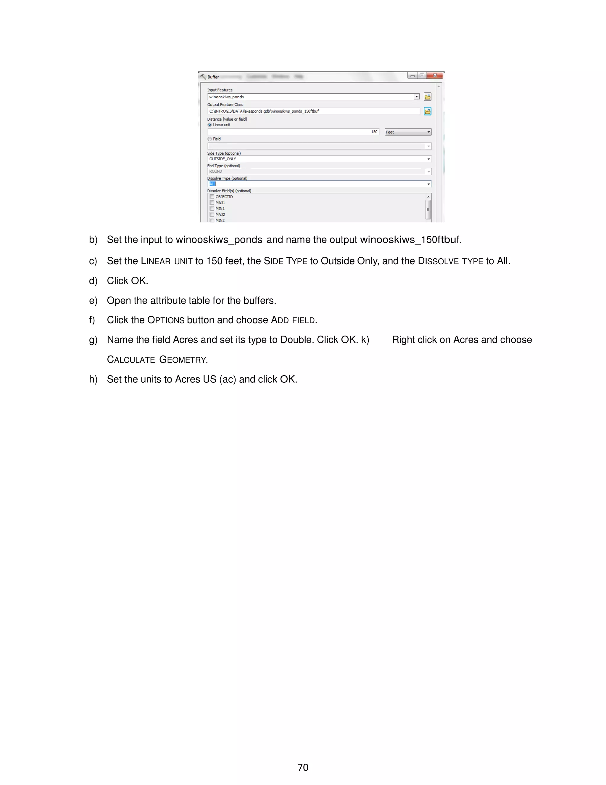 b) Set the input to winooskiws_ponds and name the output winooskiws_150ftbuf.
c) Set the LINEAR UNIT to 150 feet, the SIDE TYPE to Outside Only, and the DISSOLVE TYPE to All.
d) Click OK.
e) Open the attribute table for the buffers.
f)

Click the OPTIONS button and choose ADD FIELD.

g) Name the field Acres and set its type to Double. Click OK. k)
CALCULATE GEOMETRY.
h) Set the units to Acres US (ac) and click OK.

70

Right click on Acres and choose

 