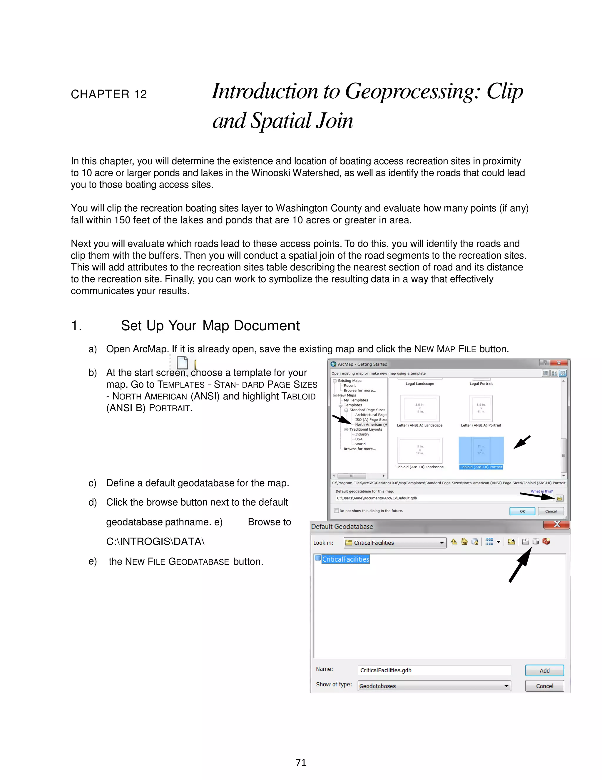 CHAPTER 12

Introduction to Geoprocessing: Clip
and Spatial Join

In this chapter, you will determine the existence and location of boating access recreation sites in proximity
to 10 acre or larger ponds and lakes in the Winooski Watershed, as well as identify the roads that could lead
you to those boating access sites.
You will clip the recreation boating sites layer to Washington County and evaluate how many points (if any)
fall within 150 feet of the lakes and ponds that are 10 acres or greater in area.
Next you will evaluate which roads lead to these access points. To do this, you will identify the roads and
clip them with the buffers. Then you will conduct a spatial join of the road segments to the recreation sites.
This will add attributes to the recreation sites table describing the nearest section of road and its distance
to the recreation site. Finally, you can work to symbolize the resulting data in a way that effectively
communicates your results.

1.

Set Up Your Map Document
a) Open ArcMap. If it is already open, save the existing map and click the NEW MAP FILE button.
b) At the start screen, choose a template for your
map. Go to TEMPLATES - STAN- DARD PAGE SIZES
- NORTH AMERICAN (ANSI) and highlight TABLOID
(ANSI B) PORTRAIT.

c) Define a default geodatabase for the map.
d) Click the browse button next to the default
geodatabase pathname. e)

Browse to

C:INTROGISDATA
e)

the NEW FILE GEODATABASE button.

71

 