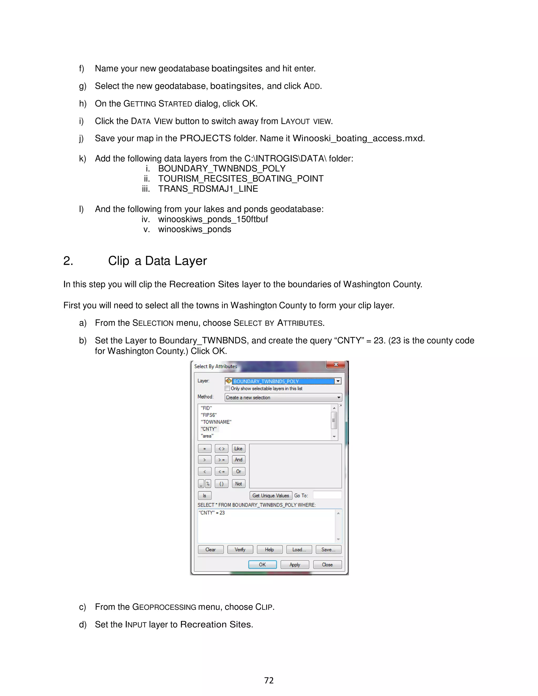 f)

Name your new geodatabase boatingsites and hit enter.

g) Select the new geodatabase, boatingsites, and click ADD.
h) On the GETTING STARTED dialog, click OK.
i)

Click the DATA VIEW button to switch away from LAYOUT VIEW.

j)

Save your map in the PROJECTS folder. Name it Winooski_boating_access.mxd.

k) Add the following data layers from the C:INTROGISDATA folder:
i. BOUNDARY_TWNBNDS_POLY
ii. TOURISM_RECSITES_BOATING_POINT
iii. TRANS_RDSMAJ1_LINE
l)

2.

And the following from your lakes and ponds geodatabase:
iv. winooskiws_ponds_150ftbuf
v. winooskiws_ponds

Clip a Data Layer

In this step you will clip the Recreation Sites layer to the boundaries of Washington County.
First you will need to select all the towns in Washington County to form your clip layer.
a) From the SELECTION menu, choose SELECT BY ATTRIBUTES.
b) Set the Layer to Boundary_TWNBNDS, and create the query “CNTY” = 23. (23 is the county code
for Washington County.) Click OK.

c) From the GEOPROCESSING menu, choose CLIP.
d) Set the INPUT layer to Recreation Sites.

72

 