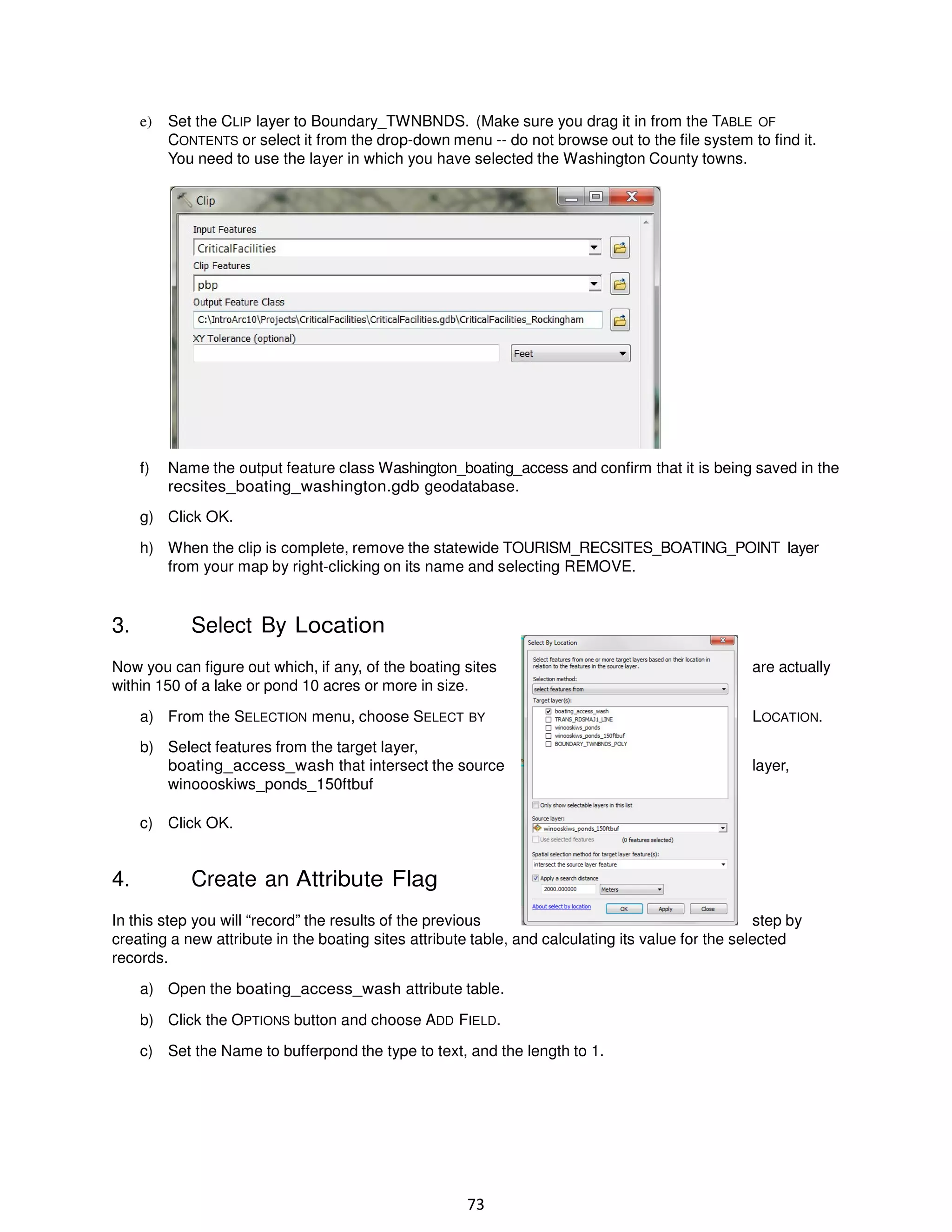 e)

Set the CLIP layer to Boundary_TWNBNDS. (Make sure you drag it in from the TABLE OF
CONTENTS or select it from the drop-down menu -- do not browse out to the file system to find it.
You need to use the layer in which you have selected the Washington County towns.

f)

Name the output feature class Washington_boating_access and confirm that it is being saved in the
recsites_boating_washington.gdb geodatabase.

g) Click OK.
h) When the clip is complete, remove the statewide TOURISM_RECSITES_BOATING_POINT layer
from your map by right-clicking on its name and selecting REMOVE.

3.

Select By Location

Now you can figure out which, if any, of the boating sites
within 150 of a lake or pond 10 acres or more in size.

are actually

a) From the SELECTION menu, choose SELECT BY

LOCATION.

b) Select features from the target layer,
boating_access_wash that intersect the source
winoooskiws_ponds_150ftbuf

layer,

c) Click OK.

4.

Create an Attribute Flag

In this step you will “record” the results of the previous
step by
creating a new attribute in the boating sites attribute table, and calculating its value for the selected
records.
a) Open the boating_access_wash attribute table.
b) Click the OPTIONS button and choose ADD FIELD.
c) Set the Name to bufferpond the type to text, and the length to 1.

73

 