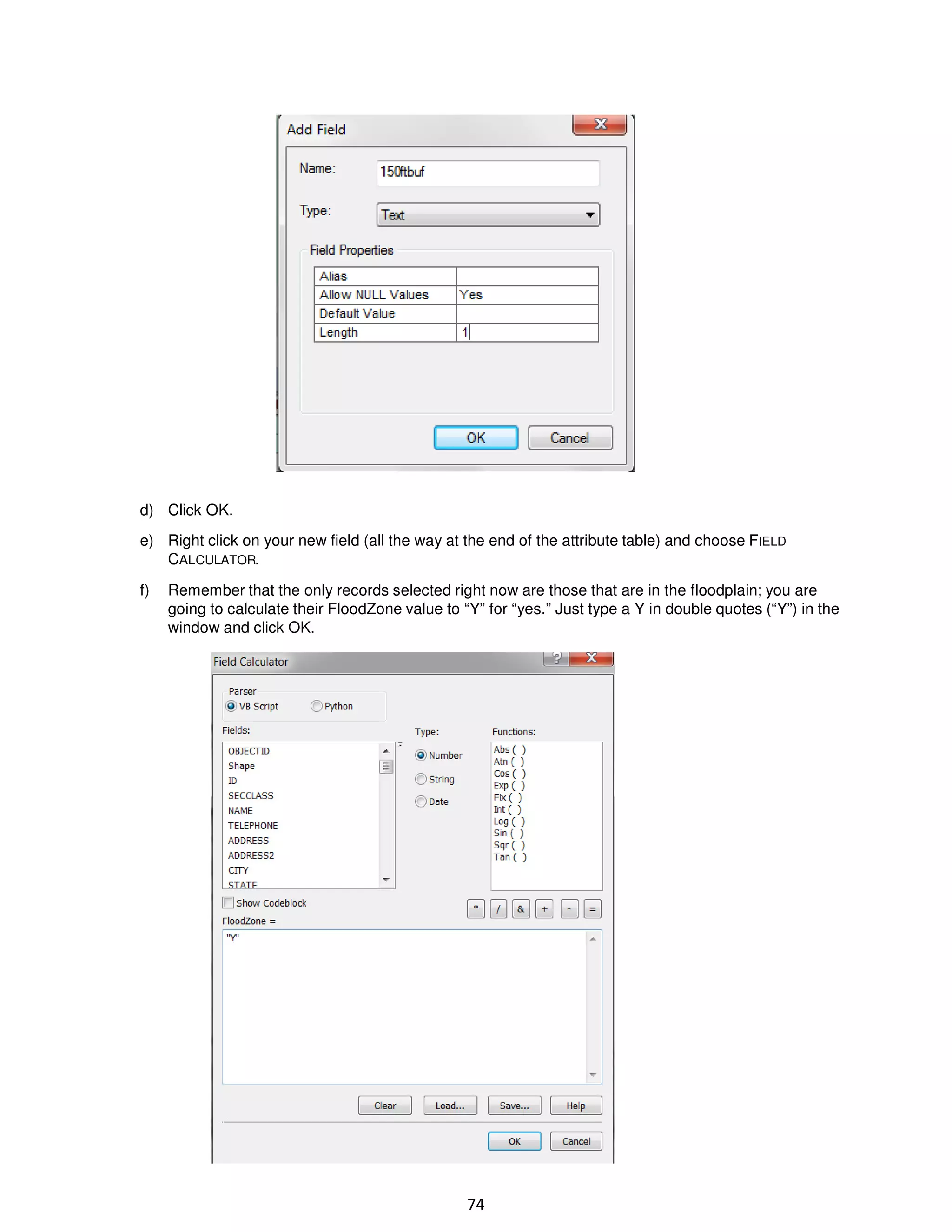 d) Click OK.
e) Right click on your new field (all the way at the end of the attribute table) and choose FIELD
CALCULATOR.
f)

Remember that the only records selected right now are those that are in the floodplain; you are
going to calculate their FloodZone value to “Y” for “yes.” Just type a Y in double quotes (“Y”) in the
window and click OK.

74

 