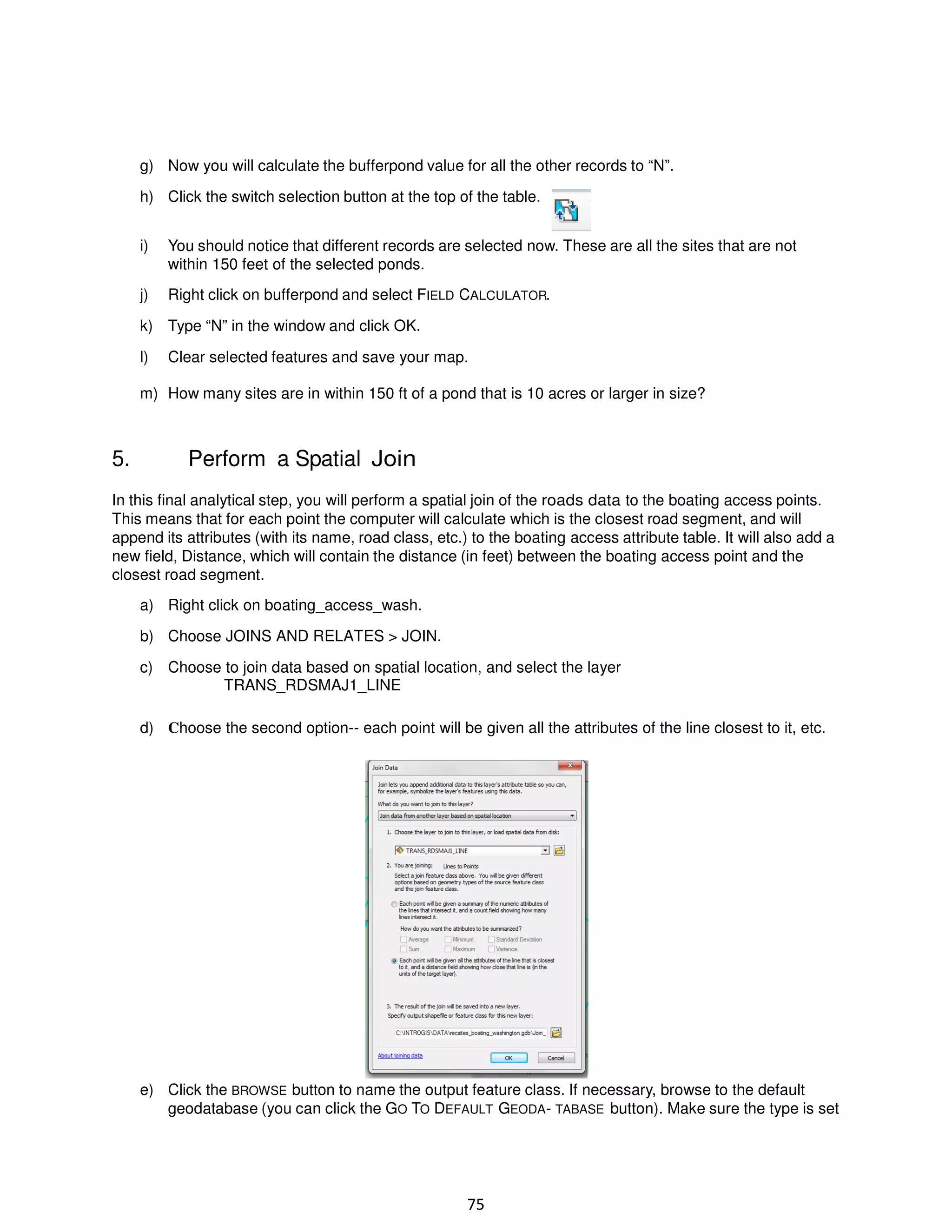 g) Now you will calculate the bufferpond value for all the other records to “N”.
h) Click the switch selection button at the top of the table.
i)

You should notice that different records are selected now. These are all the sites that are not
within 150 feet of the selected ponds.

j)

Right click on bufferpond and select FIELD CALCULATOR.

k) Type “N” in the window and click OK.
l)

Clear selected features and save your map.

m) How many sites are in within 150 ft of a pond that is 10 acres or larger in size?

5.

Perform a Spatial Join

In this final analytical step, you will perform a spatial join of the roads data to the boating access points.
This means that for each point the computer will calculate which is the closest road segment, and will
append its attributes (with its name, road class, etc.) to the boating access attribute table. It will also add a
new field, Distance, which will contain the distance (in feet) between the boating access point and the
closest road segment.
a) Right click on boating_access_wash.
b) Choose JOINS AND RELATES > JOIN.
c) Choose to join data based on spatial location, and select the layer
TRANS_RDSMAJ1_LINE
d) Choose the second option-- each point will be given all the attributes of the line closest to it, etc.

e) Click the BROWSE button to name the output feature class. If necessary, browse to the default
geodatabase (you can click the GO TO DEFAULT GEODA- TABASE button). Make sure the type is set

75

 