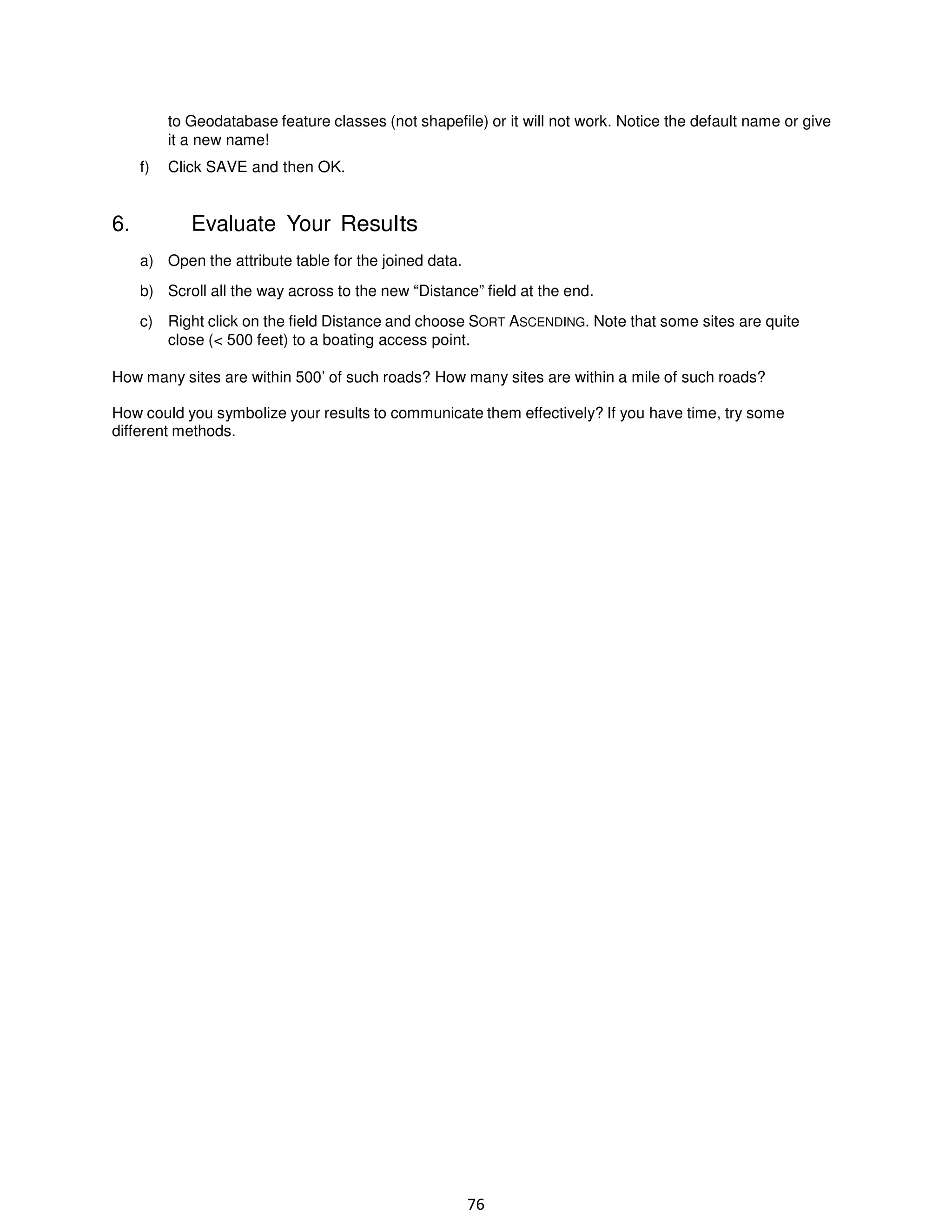 to Geodatabase feature classes (not shapefile) or it will not work. Notice the default name or give
it a new name!
f)

6.

Click SAVE and then OK.

Evaluate Your Results
a) Open the attribute table for the joined data.
b) Scroll all the way across to the new “Distance” field at the end.
c) Right click on the field Distance and choose SORT ASCENDING. Note that some sites are quite
close (< 500 feet) to a boating access point.

How many sites are within 500’ of such roads? How many sites are within a mile of such roads?
How could you symbolize your results to communicate them effectively? If you have time, try some
different methods.

76

 