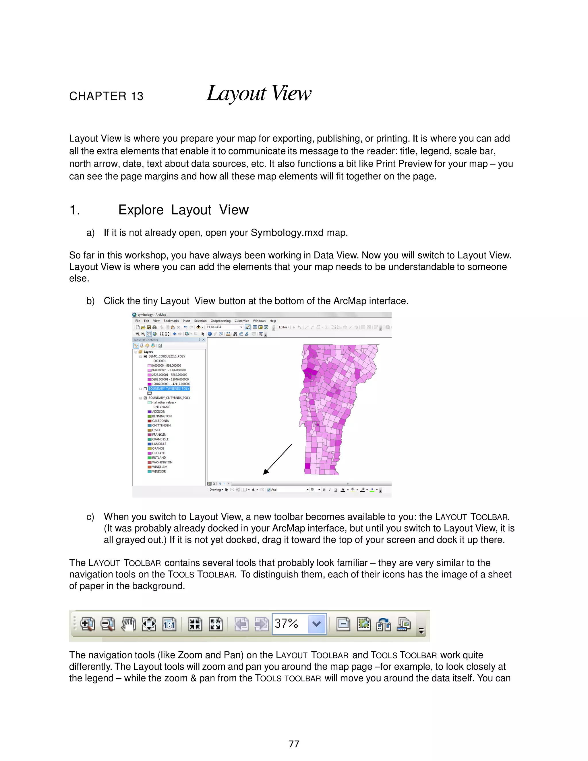 CHAPTER 13

Layout View

Layout View is where you prepare your map for exporting, publishing, or printing. It is where you can add
all the extra elements that enable it to communicate its message to the reader: title, legend, scale bar,
north arrow, date, text about data sources, etc. It also functions a bit like Print Preview for your map – you
can see the page margins and how all these map elements will fit together on the page.

1.

Explore Layout View
a) If it is not already open, open your Symbology.mxd map.

So far in this workshop, you have always been working in Data View. Now you will switch to Layout View.
Layout View is where you can add the elements that your map needs to be understandable to someone
else.
b) Click the tiny Layout View button at the bottom of the ArcMap interface.

c) When you switch to Layout View, a new toolbar becomes available to you: the LAYOUT TOOLBAR.
(It was probably already docked in your ArcMap interface, but until you switch to Layout View, it is
all grayed out.) If it is not yet docked, drag it toward the top of your screen and dock it up there.
The LAYOUT TOOLBAR contains several tools that probably look familiar – they are very similar to the
navigation tools on the TOOLS TOOLBAR. To distinguish them, each of their icons has the image of a sheet
of paper in the background.

The navigation tools (like Zoom and Pan) on the LAYOUT TOOLBAR and TOOLS TOOLBAR work quite
differently. The Layout tools will zoom and pan you around the map page –for example, to look closely at
the legend – while the zoom & pan from the TOOLS TOOLBAR will move you around the data itself. You can

77

 