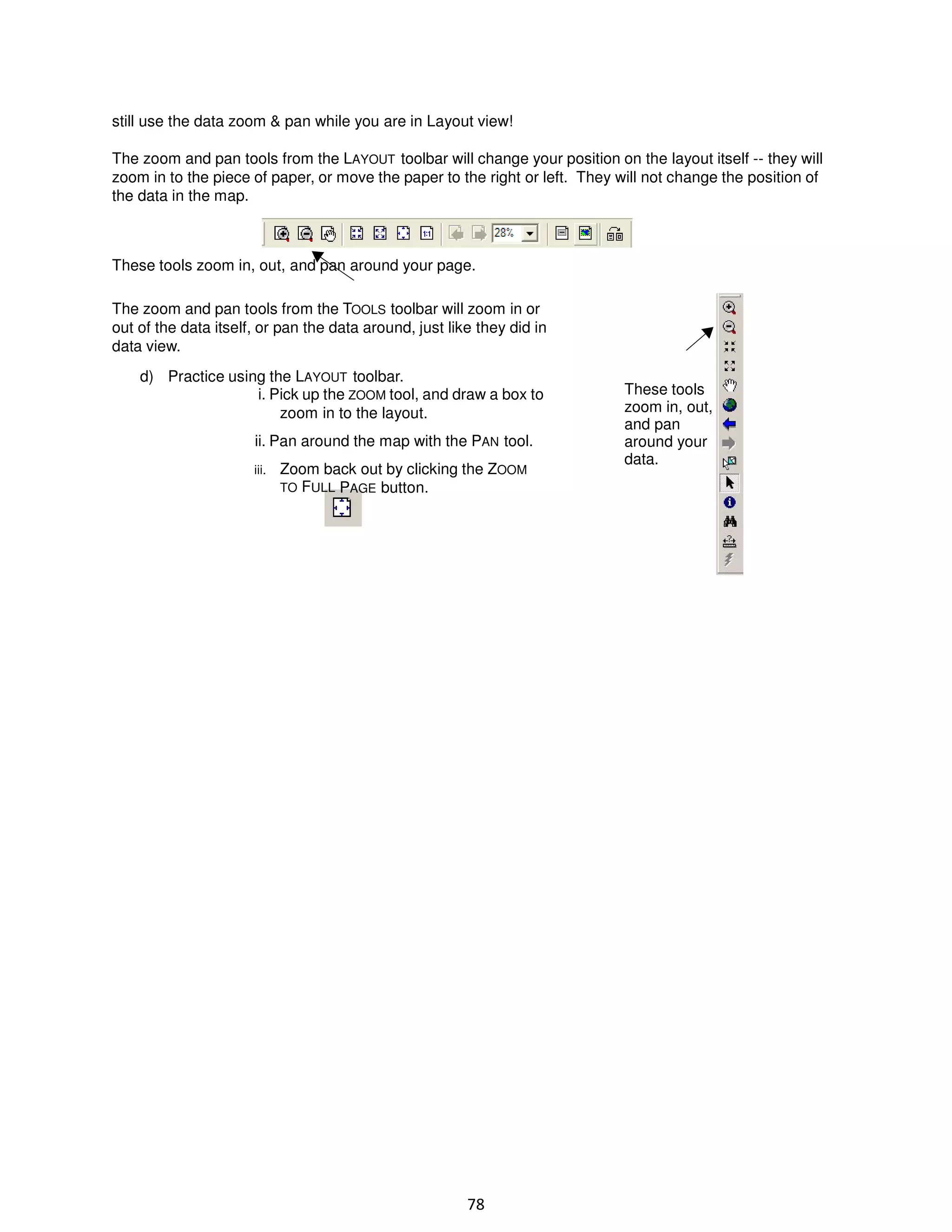 still use the data zoom & pan while you are in Layout view!
The zoom and pan tools from the LAYOUT toolbar will change your position on the layout itself -- they will
zoom in to the piece of paper, or move the paper to the right or left. They will not change the position of
the data in the map.

These tools zoom in, out, and pan around your page.
The zoom and pan tools from the TOOLS toolbar will zoom in or
out of the data itself, or pan the data around, just like they did in
data view.
d) Practice using the LAYOUT toolbar.
i. Pick up the ZOOM tool, and draw a box to
zoom in to the layout.
ii. Pan around the map with the PAN tool.
iii.

Zoom back out by clicking the ZOOM
TO FULL PAGE button.

78

These tools
zoom in, out,
and pan
around your
data.

 
