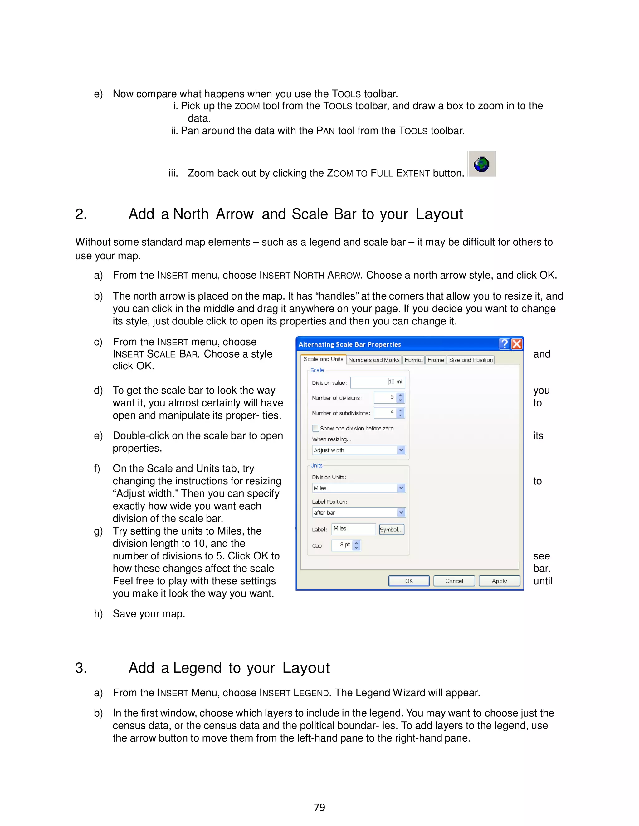e) Now compare what happens when you use the TOOLS toolbar.
i. Pick up the ZOOM tool from the TOOLS toolbar, and draw a box to zoom in to the
data.
ii. Pan around the data with the PAN tool from the TOOLS toolbar.

iii. Zoom back out by clicking the ZOOM TO FULL EXTENT button.

2.

Add a North Arrow and Scale Bar to your Layout

Without some standard map elements – such as a legend and scale bar – it may be difficult for others to
use your map.
a) From the INSERT menu, choose INSERT NORTH ARROW. Choose a north arrow style, and click OK.
b) The north arrow is placed on the map. It has “handles” at the corners that allow you to resize it, and
you can click in the middle and drag it anywhere on your page. If you decide you want to change
its style, just double click to open its properties and then you can change it.
c) From the INSERT menu, choose
INSERT SCALE BAR. Choose a style
click OK.

and

d) To get the scale bar to look the way
want it, you almost certainly will have
open and manipulate its proper- ties.

you
to

e) Double-click on the scale bar to open
properties.

its

f)

On the Scale and Units tab, try
changing the instructions for resizing
“Adjust width.” Then you can specify
exactly how wide you want each
division of the scale bar.
g) Try setting the units to Miles, the
division length to 10, and the
number of divisions to 5. Click OK to
how these changes affect the scale
Feel free to play with these settings
you make it look the way you want.

to

see
bar.
until

h) Save your map.

3.

Add a Legend to your Layout
a) From the INSERT Menu, choose INSERT LEGEND. The Legend Wizard will appear.
b) In the first window, choose which layers to include in the legend. You may want to choose just the
census data, or the census data and the political boundar- ies. To add layers to the legend, use
the arrow button to move them from the left-hand pane to the right-hand pane.

79

 
