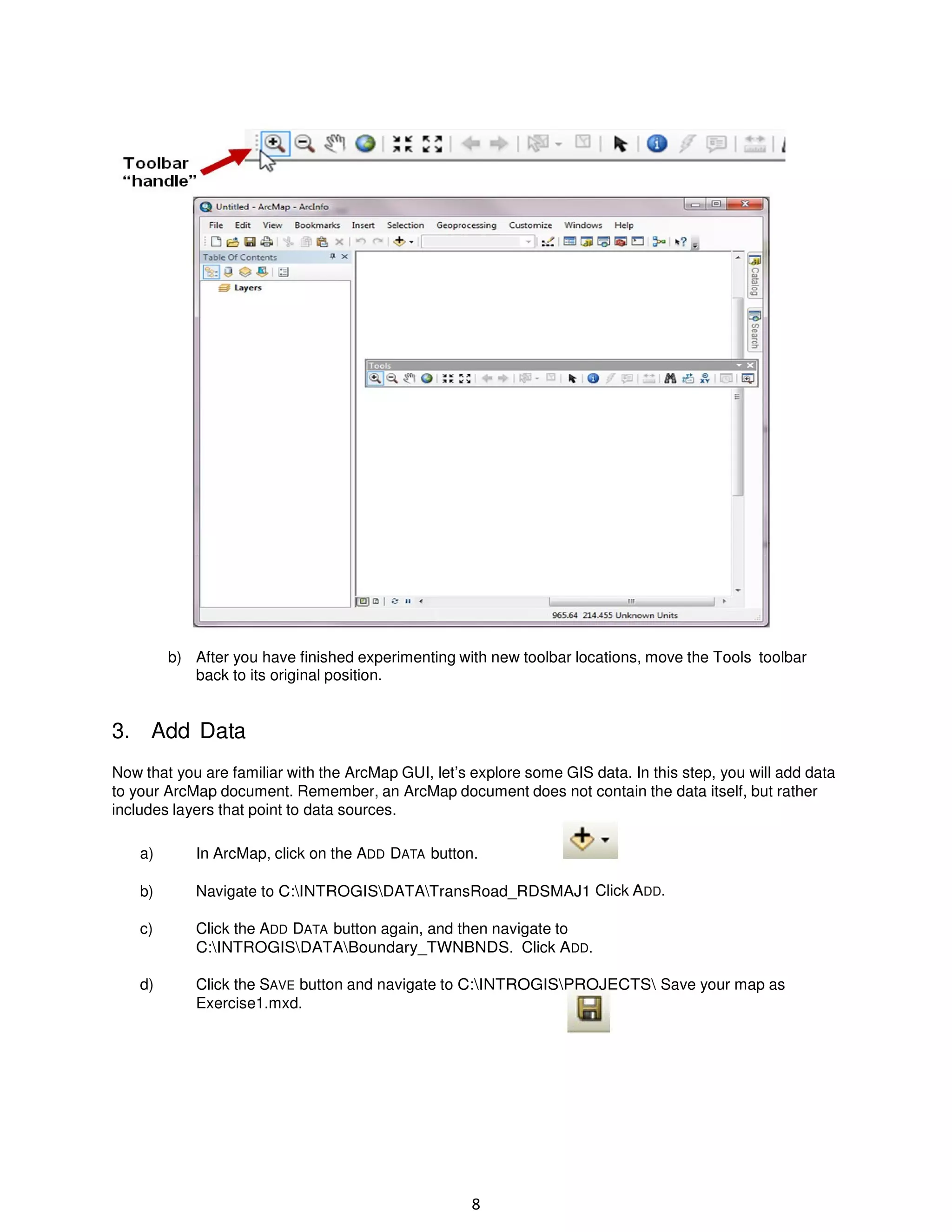 b) After you have finished experimenting with new toolbar locations, move the Tools toolbar
back to its original position.

3. Add Data
Now that you are familiar with the ArcMap GUI, let’s explore some GIS data. In this step, you will add data
to your ArcMap document. Remember, an ArcMap document does not contain the data itself, but rather
includes layers that point to data sources.
a)

In ArcMap, click on the ADD DATA button.

b)

Navigate to C:INTROGISDATATransRoad_RDSMAJ1 Click ADD.

c)

Click the ADD DATA button again, and then navigate to
C:INTROGISDATABoundary_TWNBNDS. Click ADD.

d)

Click the SAVE button and navigate to C:INTROGISPROJECTS Save your map as
Exercise1.mxd.

8

 