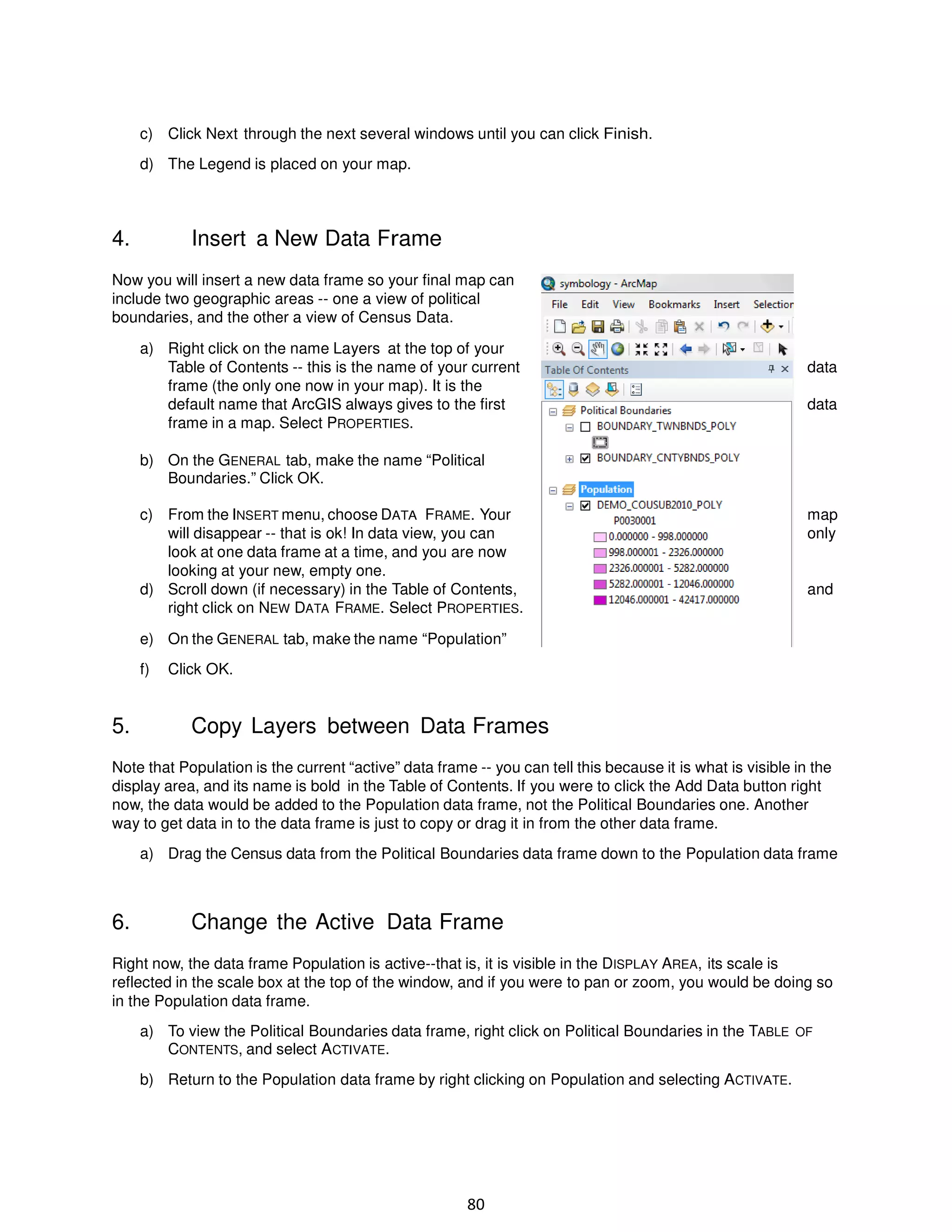 c) Click Next through the next several windows until you can click Finish.
d) The Legend is placed on your map.

4.

Insert a New Data Frame

Now you will insert a new data frame so your final map can
include two geographic areas -- one a view of political
boundaries, and the other a view of Census Data.
a) Right click on the name Layers at the top of your
Table of Contents -- this is the name of your current
frame (the only one now in your map). It is the
default name that ArcGIS always gives to the first
frame in a map. Select PROPERTIES.

data
data

b) On the GENERAL tab, make the name “Political
Boundaries.” Click OK.
c) From the INSERT menu, choose DATA FRAME. Your
will disappear -- that is ok! In data view, you can
look at one data frame at a time, and you are now
looking at your new, empty one.
d) Scroll down (if necessary) in the Table of Contents,
right click on NEW DATA FRAME. Select PROPERTIES.

map
only

and

e) On the GENERAL tab, make the name “Population”
f)

5.

Click OK.

Copy Layers between Data Frames

Note that Population is the current “active” data frame -- you can tell this because it is what is visible in the
display area, and its name is bold in the Table of Contents. If you were to click the Add Data button right
now, the data would be added to the Population data frame, not the Political Boundaries one. Another
way to get data in to the data frame is just to copy or drag it in from the other data frame.
a) Drag the Census data from the Political Boundaries data frame down to the Population data frame

6.

Change the Active Data Frame

Right now, the data frame Population is active--that is, it is visible in the DISPLAY AREA, its scale is
reflected in the scale box at the top of the window, and if you were to pan or zoom, you would be doing so
in the Population data frame.
a) To view the Political Boundaries data frame, right click on Political Boundaries in the TABLE OF
CONTENTS, and select ACTIVATE.
b) Return to the Population data frame by right clicking on Population and selecting ACTIVATE.

80

 