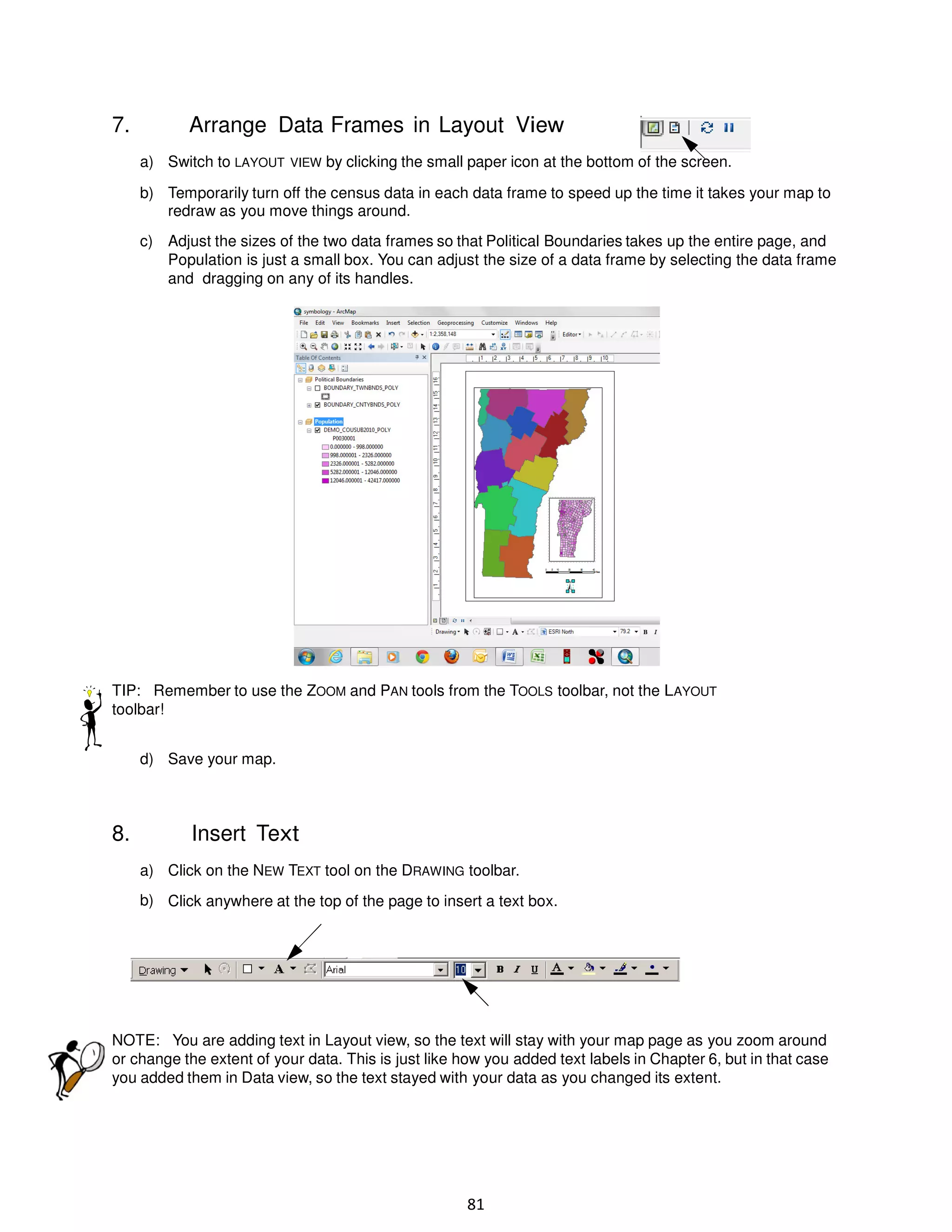 7.

Arrange Data Frames in Layout View
a) Switch to LAYOUT VIEW by clicking the small paper icon at the bottom of the screen.
b) Temporarily turn off the census data in each data frame to speed up the time it takes your map to
redraw as you move things around.
c) Adjust the sizes of the two data frames so that Political Boundaries takes up the entire page, and
Population is just a small box. You can adjust the size of a data frame by selecting the data frame
and dragging on any of its handles.

TIP: Remember to use the ZOOM and PAN tools from the TOOLS toolbar, not the LAYOUT
toolbar!
d) Save your map.

8.

Insert Text
a) Click on the NEW TEXT tool on the DRAWING toolbar.
b) Click anywhere at the top of the page to insert a text box.

NOTE: You are adding text in Layout view, so the text will stay with your map page as you zoom around
or change the extent of your data. This is just like how you added text labels in Chapter 6, but in that case
you added them in Data view, so the text stayed with your data as you changed its extent.

81

 