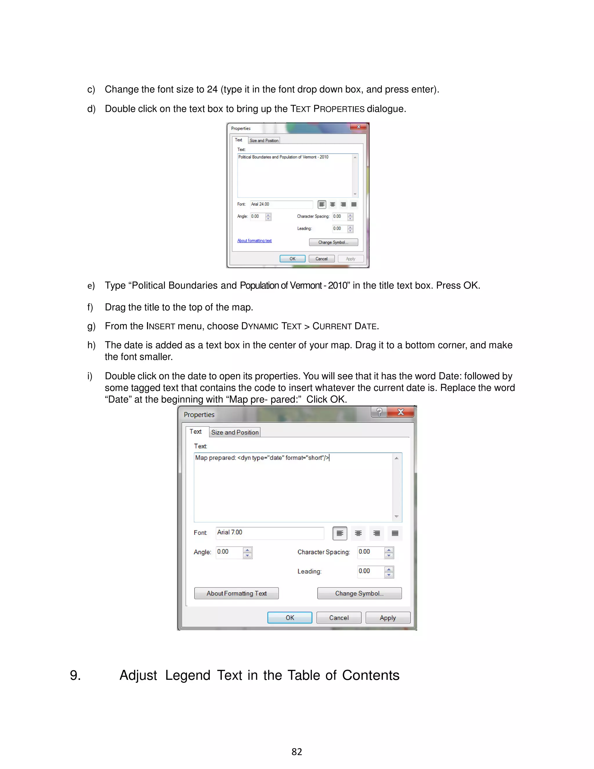 c) Change the font size to 24 (type it in the font drop down box, and press enter).
d) Double click on the text box to bring up the TEXT PROPERTIES dialogue.

e)

Type “Political Boundaries and Population of Vermont - 2010” in the title text box. Press OK.

f)

Drag the title to the top of the map.

g) From the INSERT menu, choose DYNAMIC TEXT > CURRENT DATE.
h) The date is added as a text box in the center of your map. Drag it to a bottom corner, and make
the font smaller.
i)

9.

Double click on the date to open its properties. You will see that it has the word Date: followed by
some tagged text that contains the code to insert whatever the current date is. Replace the word
“Date” at the beginning with “Map pre- pared:” Click OK.

Adjust Legend Text in the Table of Contents

82

 
