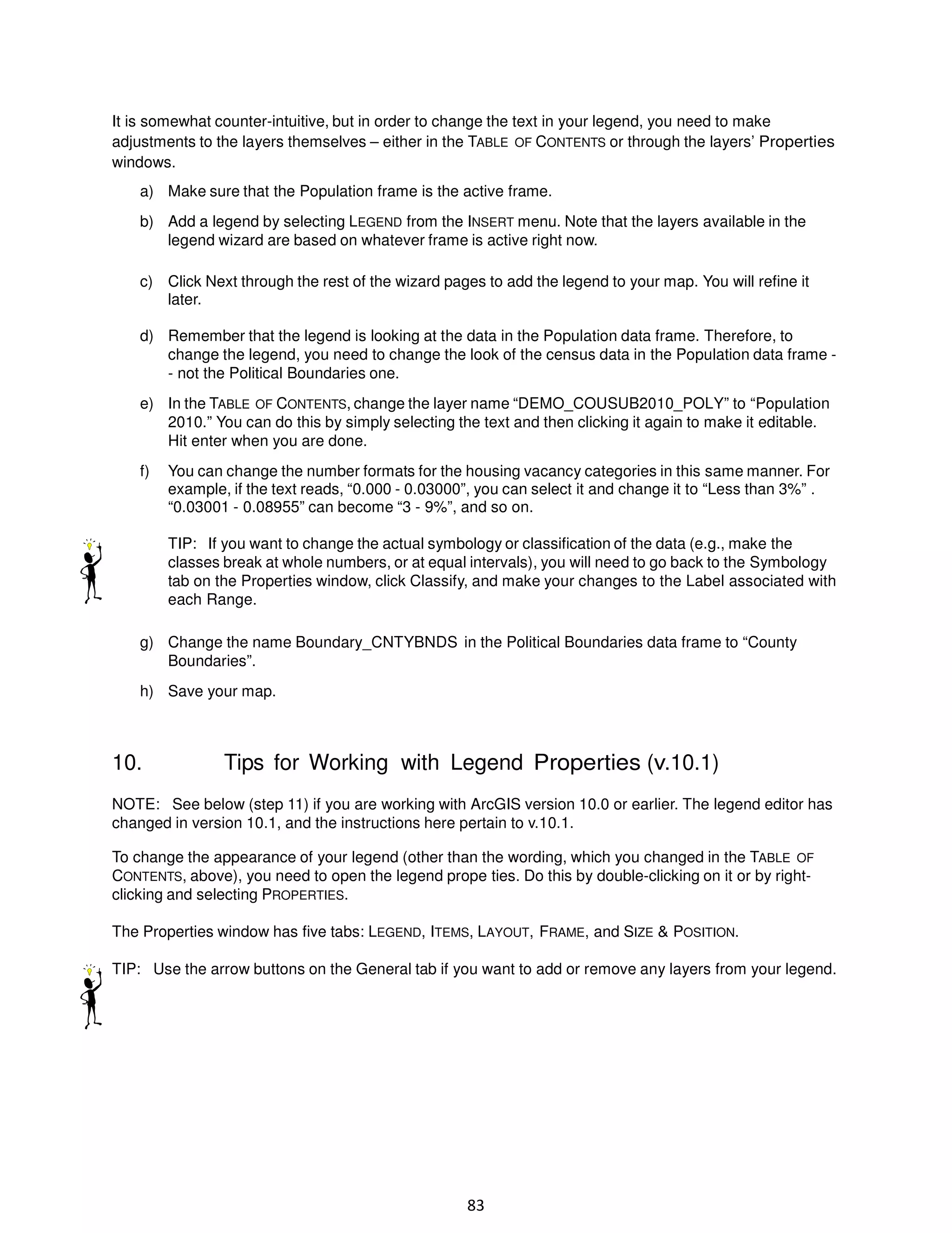 It is somewhat counter-intuitive, but in order to change the text in your legend, you need to make
adjustments to the layers themselves – either in the TABLE OF CONTENTS or through the layers’ Properties
windows.
a) Make sure that the Population frame is the active frame.
b) Add a legend by selecting LEGEND from the INSERT menu. Note that the layers available in the
legend wizard are based on whatever frame is active right now.
c) Click Next through the rest of the wizard pages to add the legend to your map. You will refine it
later.
d) Remember that the legend is looking at the data in the Population data frame. Therefore, to
change the legend, you need to change the look of the census data in the Population data frame - not the Political Boundaries one.
e) In the TABLE OF CONTENTS, change the layer name “DEMO_COUSUB2010_POLY” to “Population
2010.” You can do this by simply selecting the text and then clicking it again to make it editable.
Hit enter when you are done.
f)

You can change the number formats for the housing vacancy categories in this same manner. For
example, if the text reads, “0.000 - 0.03000”, you can select it and change it to “Less than 3%” .
“0.03001 - 0.08955” can become “3 - 9%”, and so on.
TIP: If you want to change the actual symbology or classification of the data (e.g., make the
classes break at whole numbers, or at equal intervals), you will need to go back to the Symbology
tab on the Properties window, click Classify, and make your changes to the Label associated with
each Range.

g) Change the name Boundary_CNTYBNDS in the Political Boundaries data frame to “County
Boundaries”.
h) Save your map.

10.

Tips for Working with Legend Properties (v.10.1)

NOTE: See below (step 11) if you are working with ArcGIS version 10.0 or earlier. The legend editor has
changed in version 10.1, and the instructions here pertain to v.10.1.
To change the appearance of your legend (other than the wording, which you changed in the TABLE OF
CONTENTS, above), you need to open the legend prope ties. Do this by double-clicking on it or by rightclicking and selecting PROPERTIES.
The Properties window has five tabs: LEGEND, ITEMS, LAYOUT, FRAME, and SIZE & POSITION.
TIP: Use the arrow buttons on the General tab if you want to add or remove any layers from your legend.

83

 