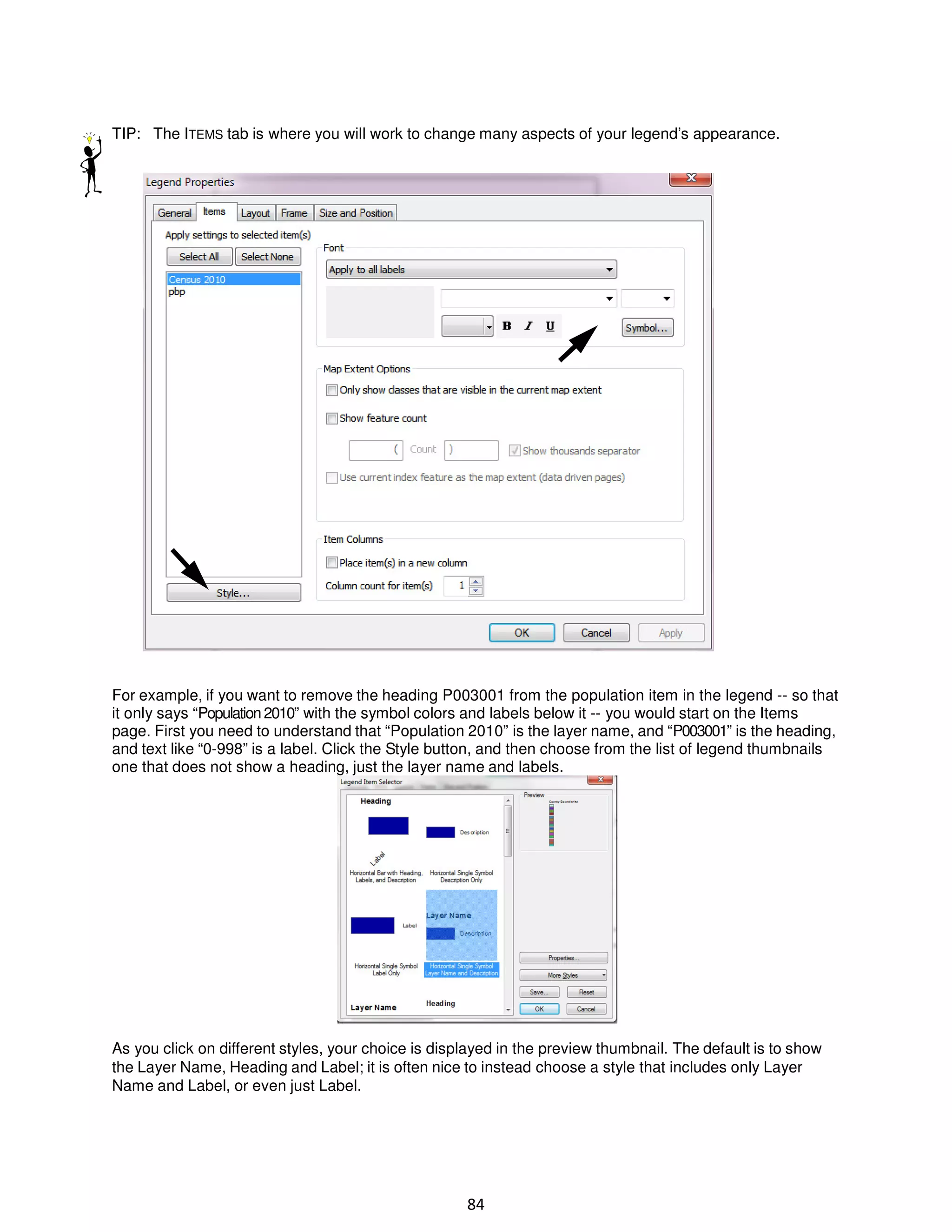 TIP: The ITEMS tab is where you will work to change many aspects of your legend’s appearance.

For example, if you want to remove the heading P003001 from the population item in the legend -- so that
it only says “Population 2010” with the symbol colors and labels below it -- you would start on the Items
page. First you need to understand that “Population 2010” is the layer name, and “P003001” is the heading,
and text like “0-998” is a label. Click the Style button, and then choose from the list of legend thumbnails
one that does not show a heading, just the layer name and labels.

As you click on different styles, your choice is displayed in the preview thumbnail. The default is to show
the Layer Name, Heading and Label; it is often nice to instead choose a style that includes only Layer
Name and Label, or even just Label.

84

 