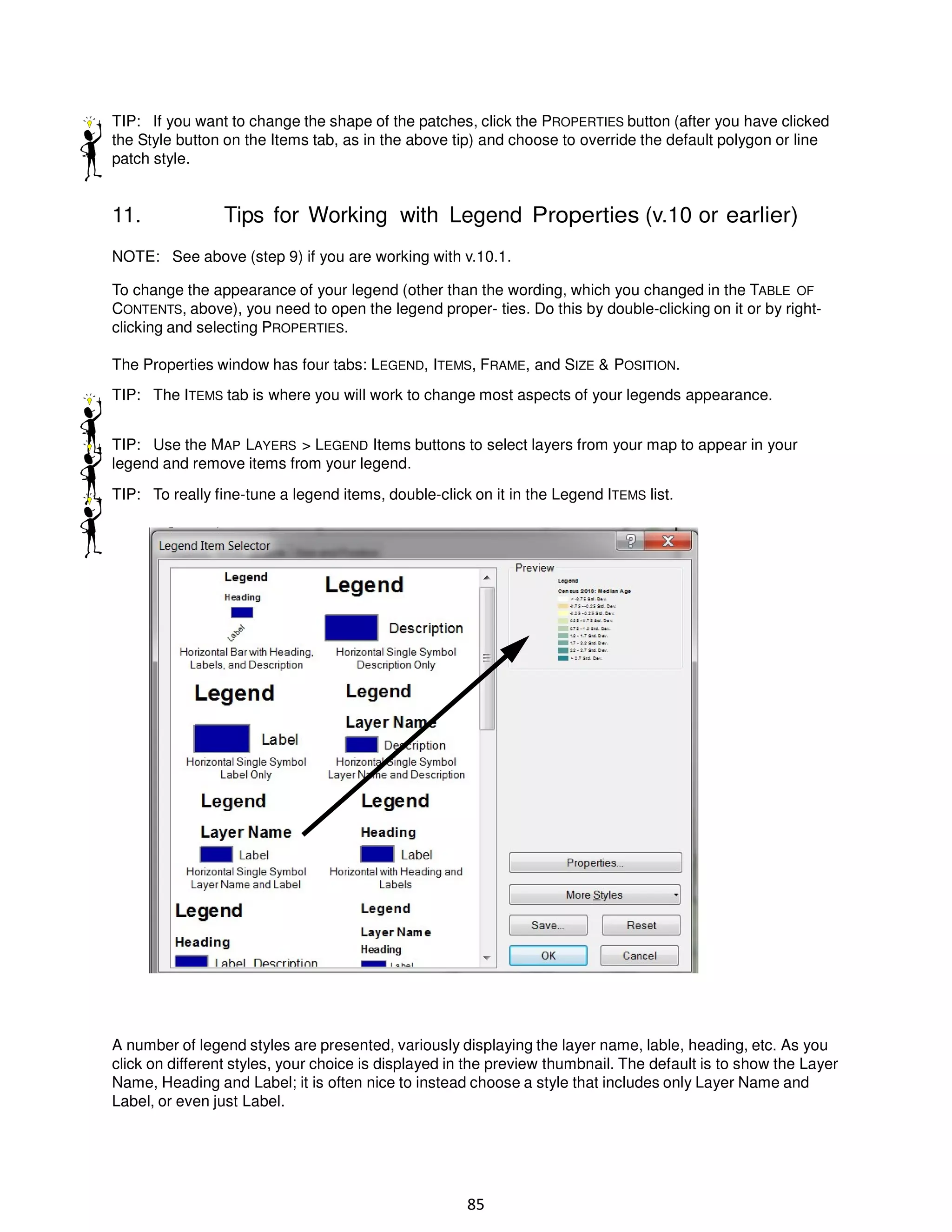 TIP: If you want to change the shape of the patches, click the PROPERTIES button (after you have clicked
the Style button on the Items tab, as in the above tip) and choose to override the default polygon or line
patch style.

11.

Tips for Working with Legend Properties (v.10 or earlier)

NOTE: See above (step 9) if you are working with v.10.1.
To change the appearance of your legend (other than the wording, which you changed in the TABLE OF
CONTENTS, above), you need to open the legend proper- ties. Do this by double-clicking on it or by rightclicking and selecting PROPERTIES.
The Properties window has four tabs: LEGEND, ITEMS, FRAME, and SIZE & POSITION.
TIP: The ITEMS tab is where you will work to change most aspects of your legends appearance.
TIP: Use the MAP LAYERS > LEGEND Items buttons to select layers from your map to appear in your
legend and remove items from your legend.
TIP: To really fine-tune a legend items, double-click on it in the Legend ITEMS list.

A number of legend styles are presented, variously displaying the layer name, lable, heading, etc. As you
click on different styles, your choice is displayed in the preview thumbnail. The default is to show the Layer
Name, Heading and Label; it is often nice to instead choose a style that includes only Layer Name and
Label, or even just Label.

85

 
