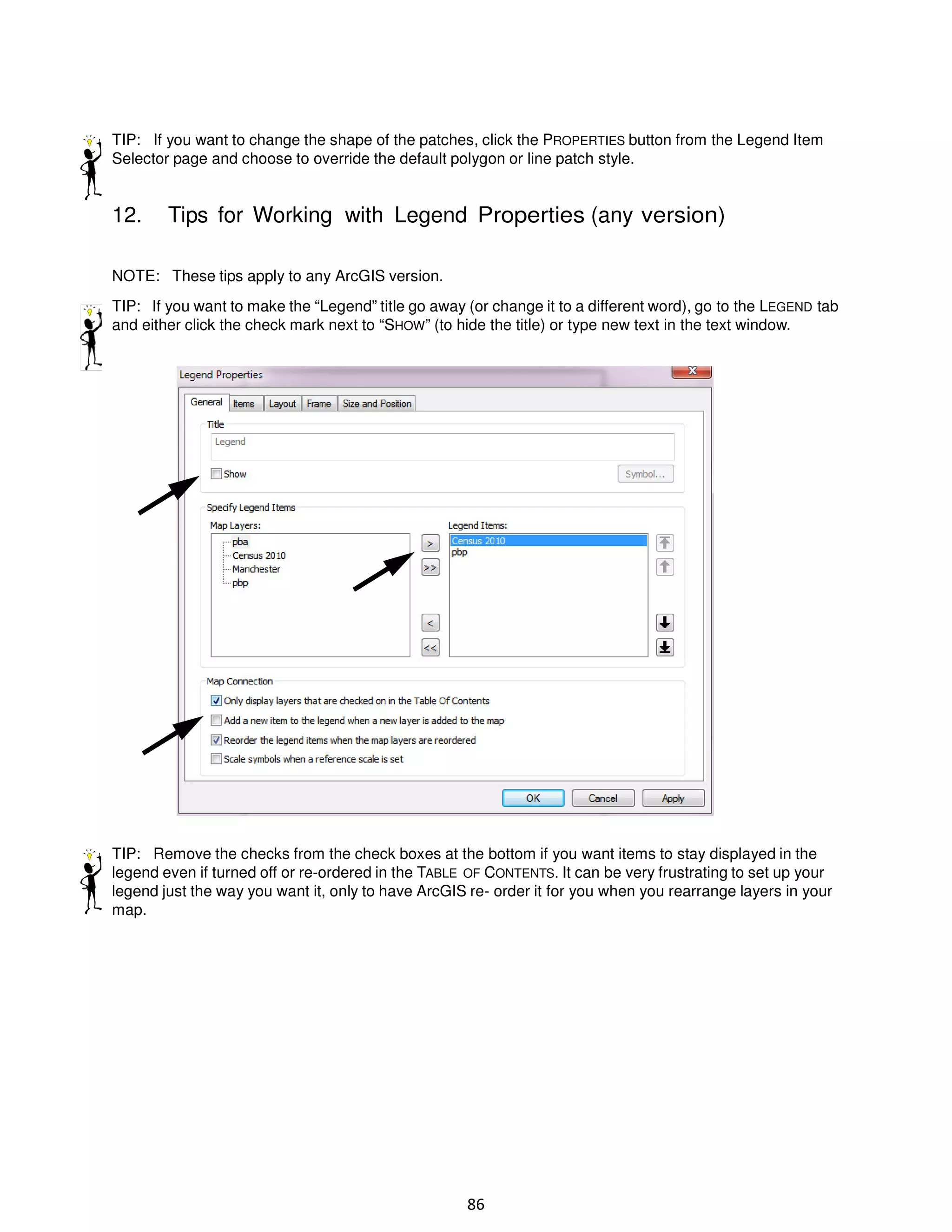 TIP: If you want to change the shape of the patches, click the PROPERTIES button from the Legend Item
Selector page and choose to override the default polygon or line patch style.

12.

Tips for Working with Legend Properties (any version)

NOTE: These tips apply to any ArcGIS version.
TIP: If you want to make the “Legend” title go away (or change it to a different word), go to the LEGEND tab
and either click the check mark next to “SHOW” (to hide the title) or type new text in the text window.

TIP: Remove the checks from the check boxes at the bottom if you want items to stay displayed in the
legend even if turned off or re-ordered in the TABLE OF CONTENTS. It can be very frustrating to set up your
legend just the way you want it, only to have ArcGIS re- order it for you when you rearrange layers in your
map.

86

 