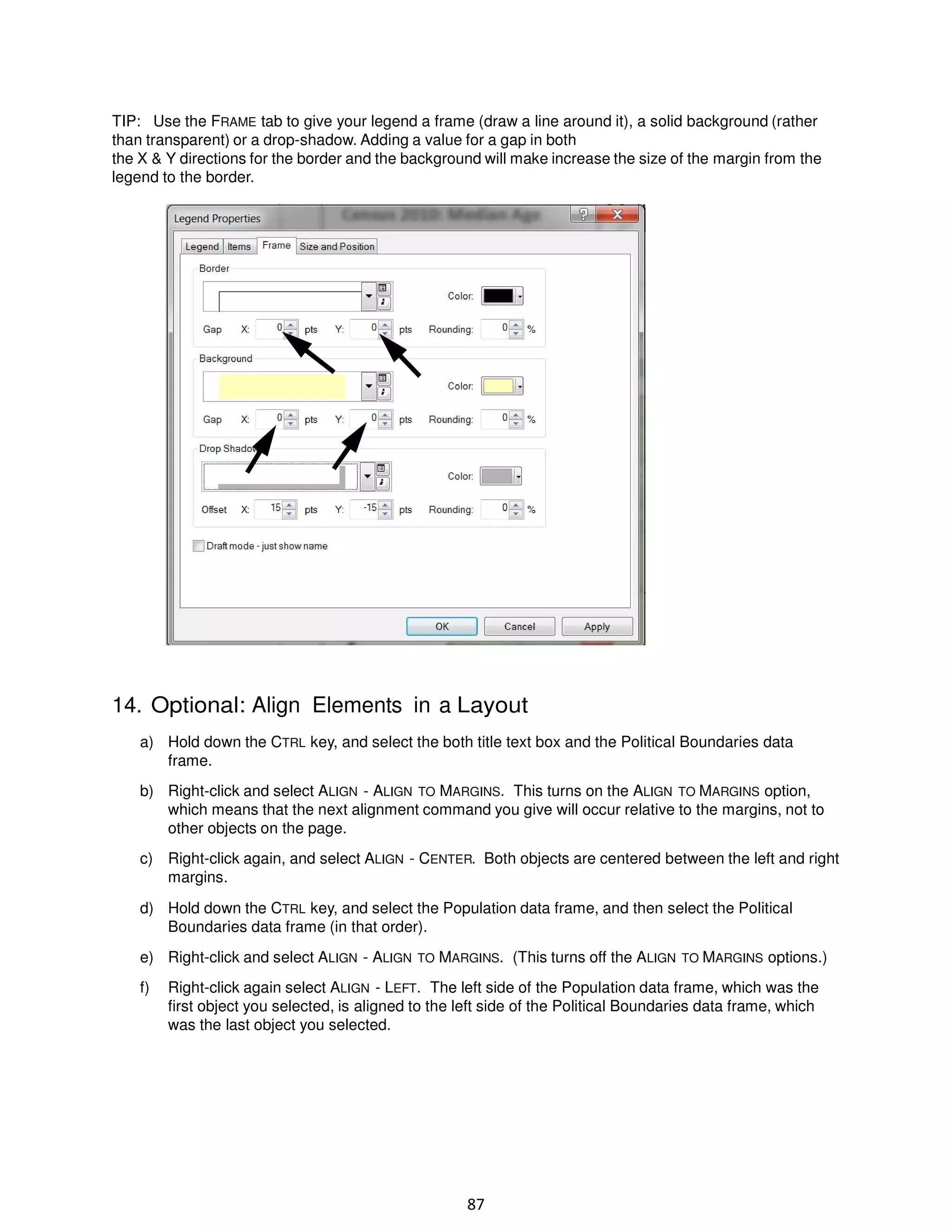 TIP: Use the FRAME tab to give your legend a frame (draw a line around it), a solid background (rather
than transparent) or a drop-shadow. Adding a value for a gap in both
the X & Y directions for the border and the background will make increase the size of the margin from the
legend to the border.

14. Optional: Align Elements in a Layout
a) Hold down the CTRL key, and select the both title text box and the Political Boundaries data
frame.
b) Right-click and select ALIGN - ALIGN TO MARGINS. This turns on the ALIGN TO MARGINS option,
which means that the next alignment command you give will occur relative to the margins, not to
other objects on the page.
c) Right-click again, and select ALIGN - CENTER. Both objects are centered between the left and right
margins.
d) Hold down the CTRL key, and select the Population data frame, and then select the Political
Boundaries data frame (in that order).
e) Right-click and select ALIGN - ALIGN TO MARGINS. (This turns off the ALIGN TO MARGINS options.)
f)

Right-click again select ALIGN - LEFT. The left side of the Population data frame, which was the
first object you selected, is aligned to the left side of the Political Boundaries data frame, which
was the last object you selected.

87

 