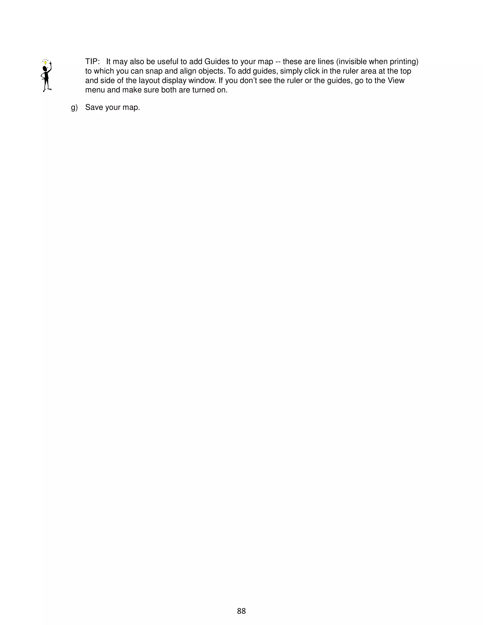 TIP: It may also be useful to add Guides to your map -- these are lines (invisible when printing)
to which you can snap and align objects. To add guides, simply click in the ruler area at the top
and side of the layout display window. If you don’t see the ruler or the guides, go to the View
menu and make sure both are turned on.
g) Save your map.

88

 