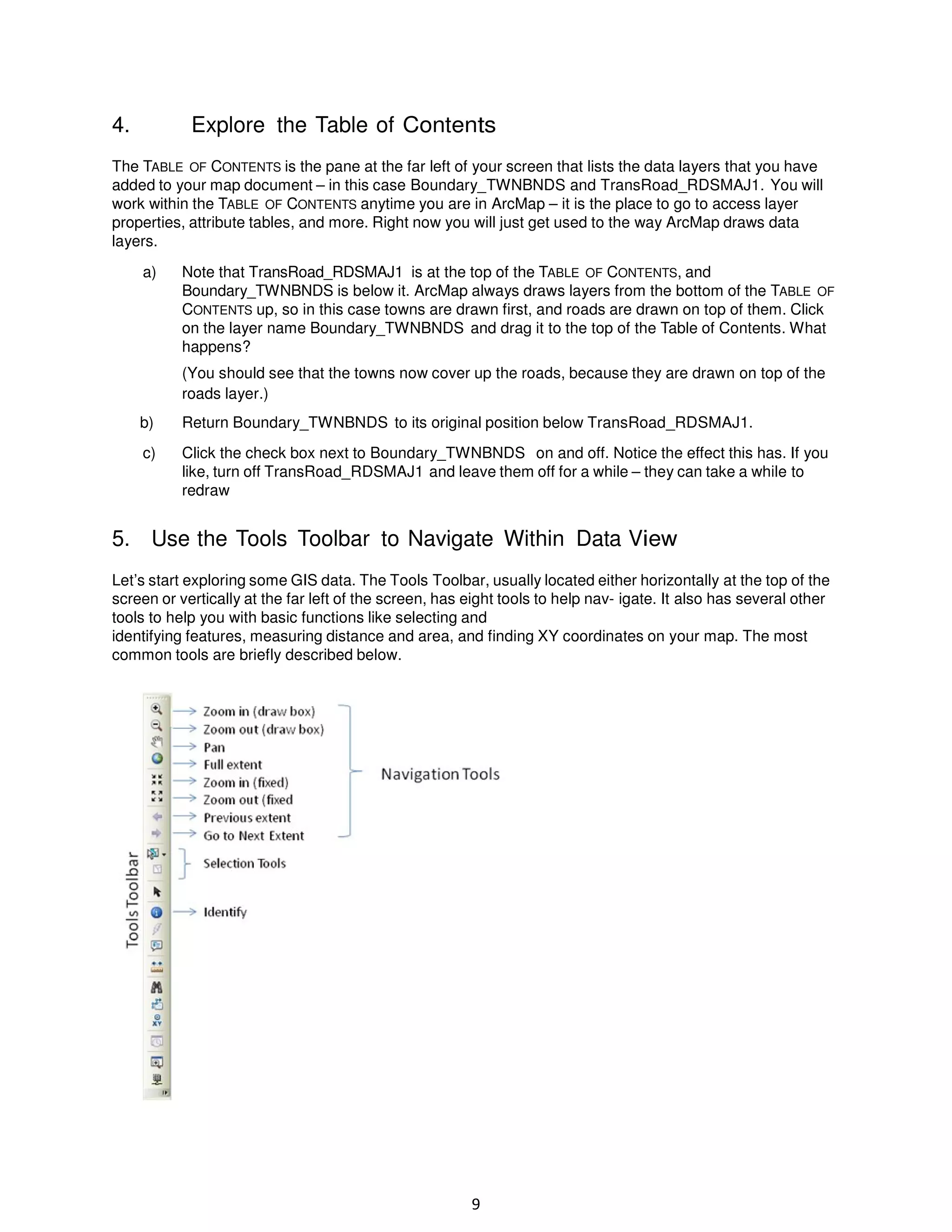 4.

Explore the Table of Contents

The TABLE OF CONTENTS is the pane at the far left of your screen that lists the data layers that you have
added to your map document – in this case Boundary_TWNBNDS and TransRoad_RDSMAJ1. You will
work within the TABLE OF CONTENTS anytime you are in ArcMap – it is the place to go to access layer
properties, attribute tables, and more. Right now you will just get used to the way ArcMap draws data
layers.
a)

Note that TransRoad_RDSMAJ1 is at the top of the TABLE OF CONTENTS, and
Boundary_TWNBNDS is below it. ArcMap always draws layers from the bottom of the TABLE OF
CONTENTS up, so in this case towns are drawn first, and roads are drawn on top of them. Click
on the layer name Boundary_TWNBNDS and drag it to the top of the Table of Contents. What
happens?
(You should see that the towns now cover up the roads, because they are drawn on top of the
roads layer.)

b)

Return Boundary_TWNBNDS to its original position below TransRoad_RDSMAJ1.

c)

Click the check box next to Boundary_TWNBNDS on and off. Notice the effect this has. If you
like, turn off TransRoad_RDSMAJ1 and leave them off for a while – they can take a while to
redraw

5. Use the Tools Toolbar to Navigate Within Data View
Let’s start exploring some GIS data. The Tools Toolbar, usually located either horizontally at the top of the
screen or vertically at the far left of the screen, has eight tools to help nav- igate. It also has several other
tools to help you with basic functions like selecting and
identifying features, measuring distance and area, and finding XY coordinates on your map. The most
common tools are briefly described below.

9

 