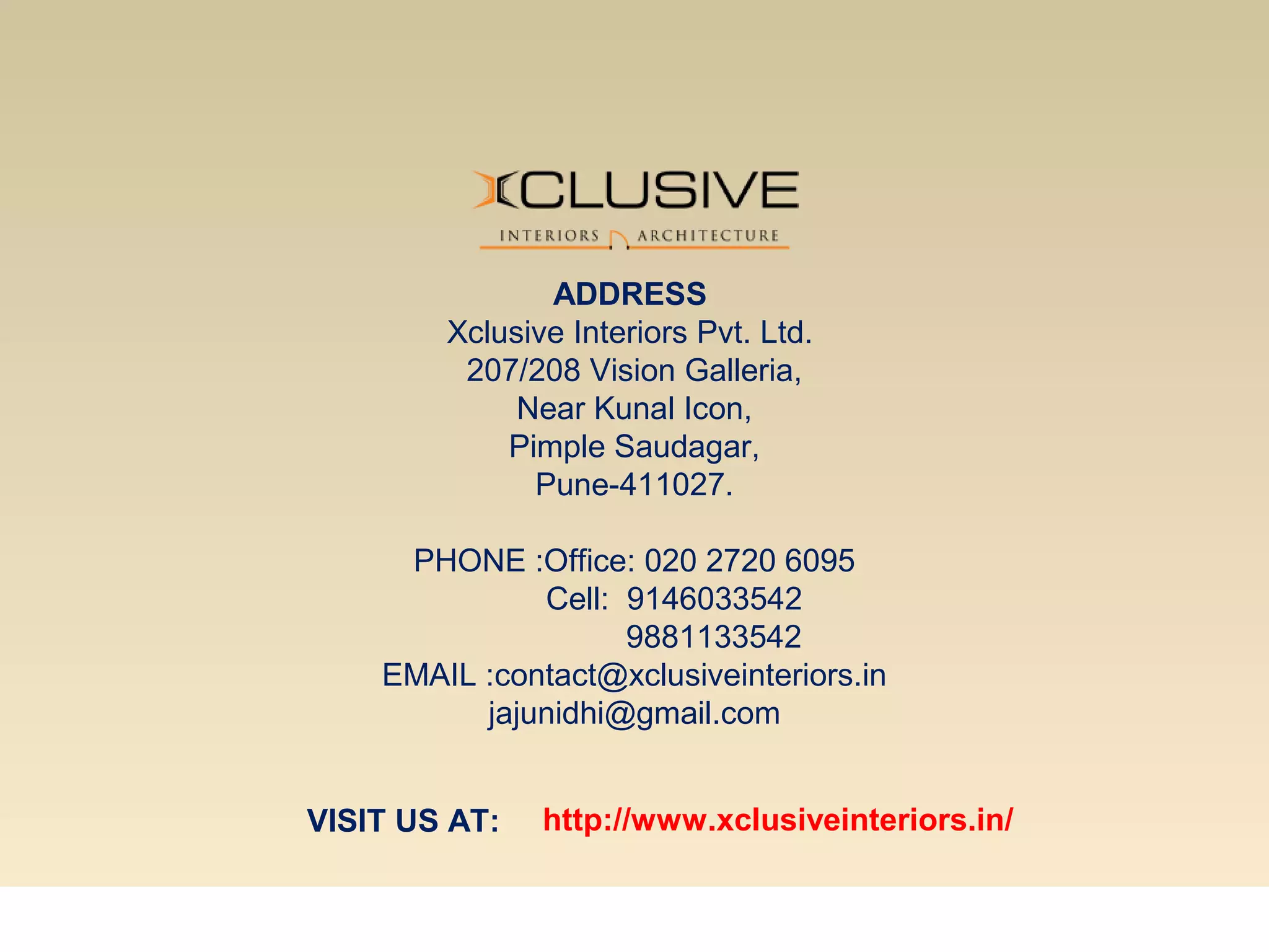 ADDRESS
Xclusive Interiors Pvt. Ltd.
207/208 Vision Galleria,
Near Kunal Icon,
Pimple Saudagar,
Pune-411027.
PHONE :Office: 020 2720 6095
Cell: 9146033542
9881133542
EMAIL :contact@xclusiveinteriors.in
jajunidhi@gmail.com
VISIT US AT: http://www.xclusiveinteriors.in/
 