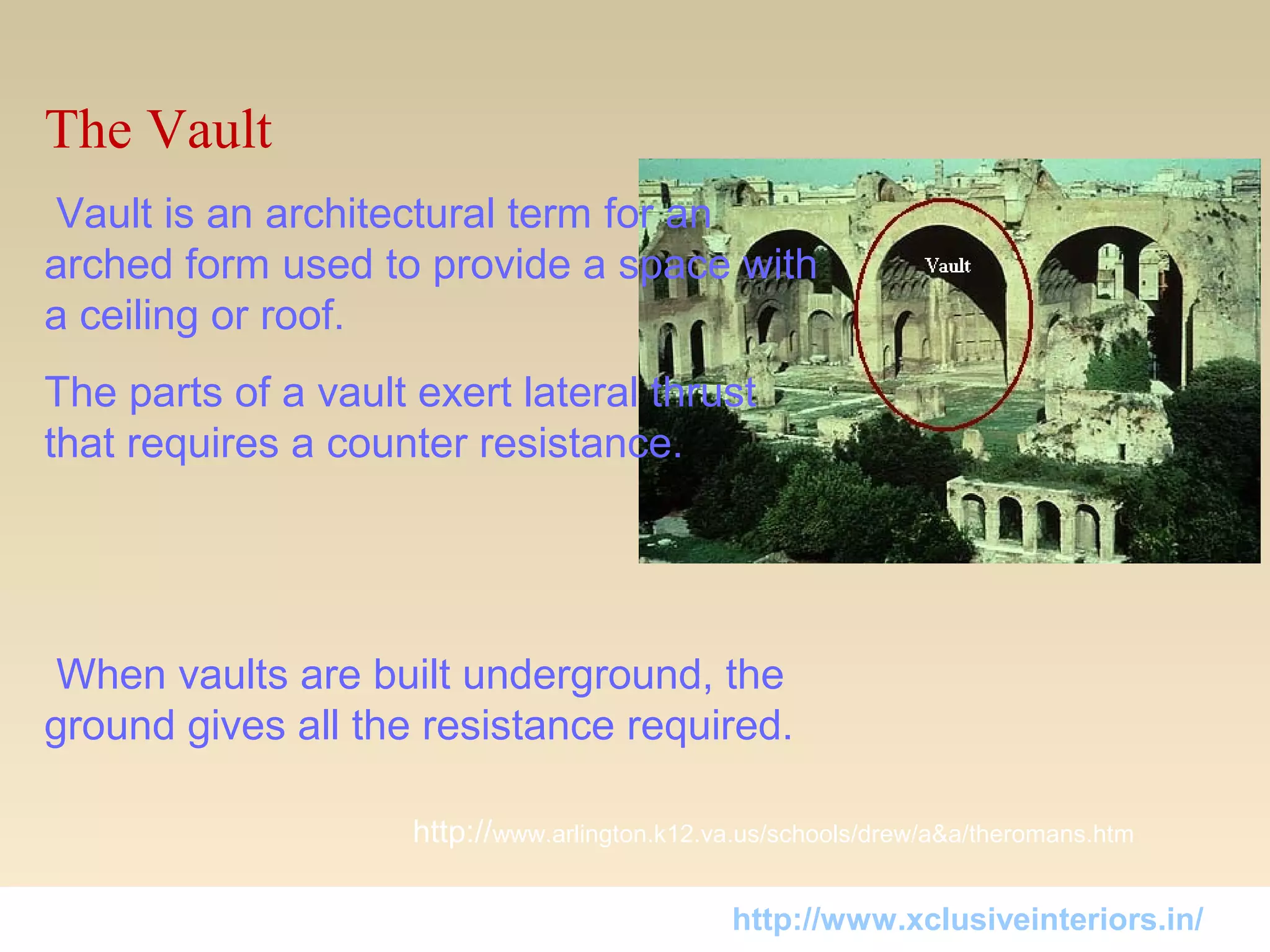 The Vault
 Vault is an architectural term for an 
arched form used to provide a space with 
a ceiling or roof. 
The parts of a vault exert lateral thrust 
that requires a counter resistance.
 When vaults are built underground, the 
ground gives all the resistance required.
http://www.arlington.k12.va.us/schools/drew/a&a/theromans.htm
http://www.xclusiveinteriors.in/
 