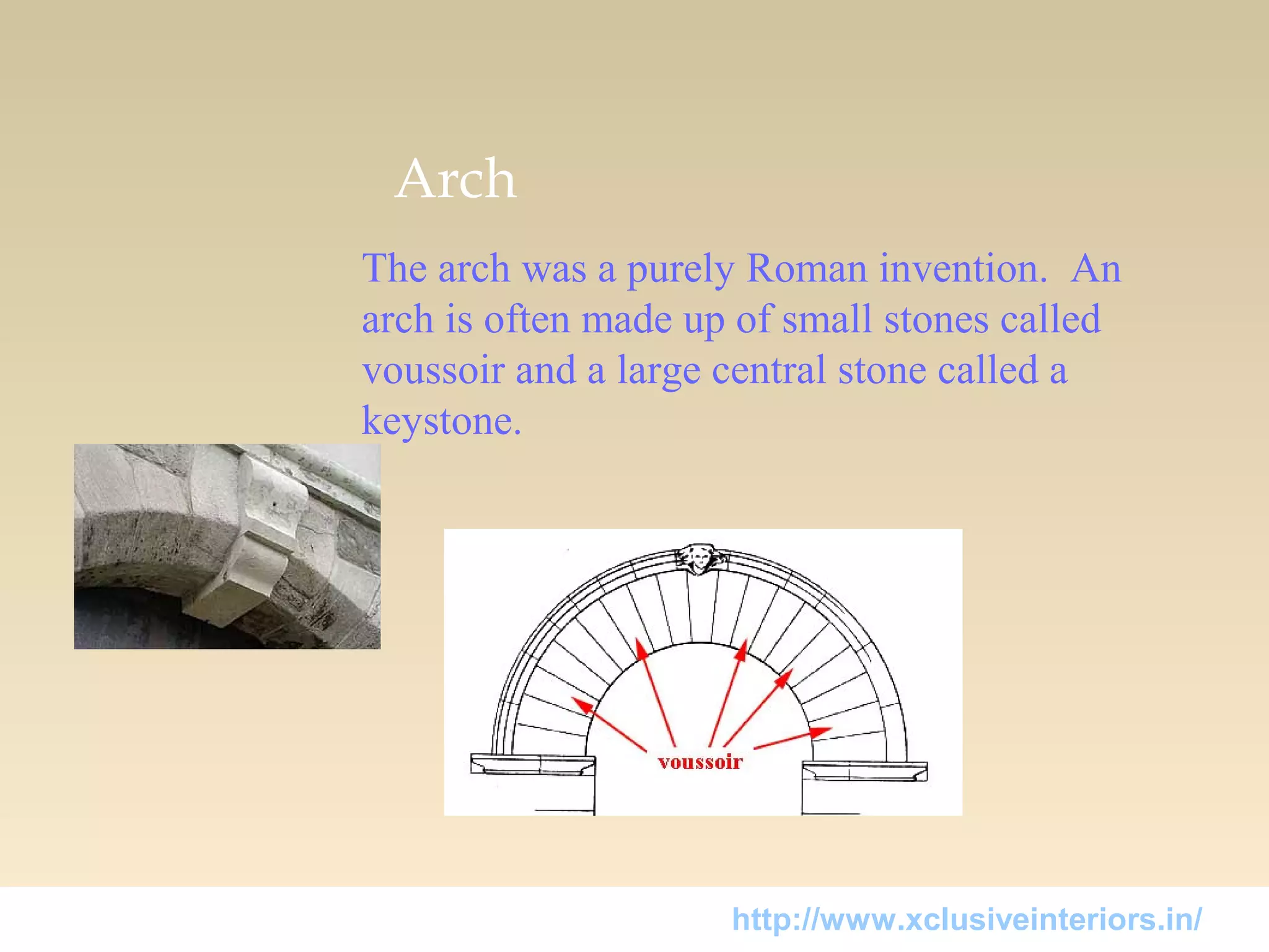 Arch
The arch was a purely Roman invention. An
arch is often made up of small stones called
voussoir and a large central stone called a
keystone.
http://www.xclusiveinteriors.in/
 