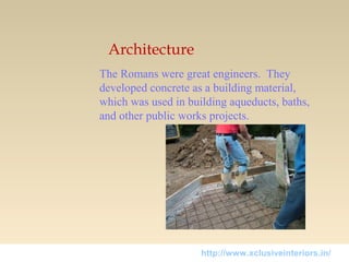 Architecture
The Romans were great engineers. They
developed concrete as a building material,
which was used in building aqueducts, baths,
and other public works projects.
http://www.xclusiveinteriors.in/
 